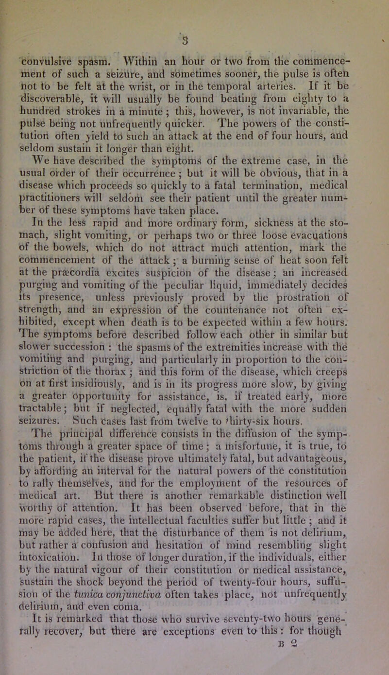 convulsive spdsm. Within an hour or two from the commence- ment of such a seizure, and sometimes sooner, the pulse is often not to be felt at the wrist, or in the temporal arteries. If it be discoverable, it will usually be found beating from eighty to a hundred strokes in a minute ; this, however, is not invariable, the pulse being not unfrequently quicker. The powei's of the consti- tution often yield to such an attack at the end of four hours, and seldom sustain it longer than eij^ht. We have described the symptoms of the extreme case, in the usual order of their occurrence; but it will be obvious, that in a disease which proceeds so quickly to a fatal termination, medical practitioners will seldom see their patient until the greater num- ber of these symptoms have taken place. In the less rapid and more ordinary form, sickness at the sto- mach, slight vomiting, or perhaps two or three loose evacuations of the bowels, which do not attract much attention, mark the commencement of the attack ; a burning sense of heat soon felt at the praecordia excites suspicion of the disease 3 an increased purging and vomiting of the peculiar liquid, immediately decides its jiresence, unless previously proved by the prostration of strength, and an expression of the countenance not often ex- hibited, except when death is to be expected within a few hours. The symptoms before described follow each other in similar but slower succession : the spasms of the extremities increase with the vomiting and purging, and particularly in proportion to the con- striction of the thorax ; and this form of the disease, which creeps on at tirst insidiously, and is in its progress more slow, by giving a greater opportunity for assistance, is. if treated early, more tractable; but if neglected, equally fatal with the more sudden seizures. Such cases last from twelve to diirty-six hours. The principal difference consists in the diffusion of the symp- toms through a greater space of time; a misfortune, it is true, to the patient, if the disease prove ultimately fatal, but advantageous, by afibrding an interval for the natural powers of the constitution to rally themselves, and for the employment of the resources of medical art. But there is another remarkable distinction well worthy of attention. It has been observed before, that in the more rapid cases, the intellectual faculties suffer but little ; and it may be added here, that the disturbance of them is not delirium, but rather a confusion and hesitation of mind resembling slight intoxication. In those of longer duration, if the individuals, either by the natural vigour of their constitution or medical assistance, sustain the shock beyond the period of twenty-four hours, suffu- sion of the tunica conjunctiva often takes place, not unfrequently delirium, and even coma. It is remarked that those who survive seventy-two hours gene- rally recover, but there are exceptions even to this; for though B 2