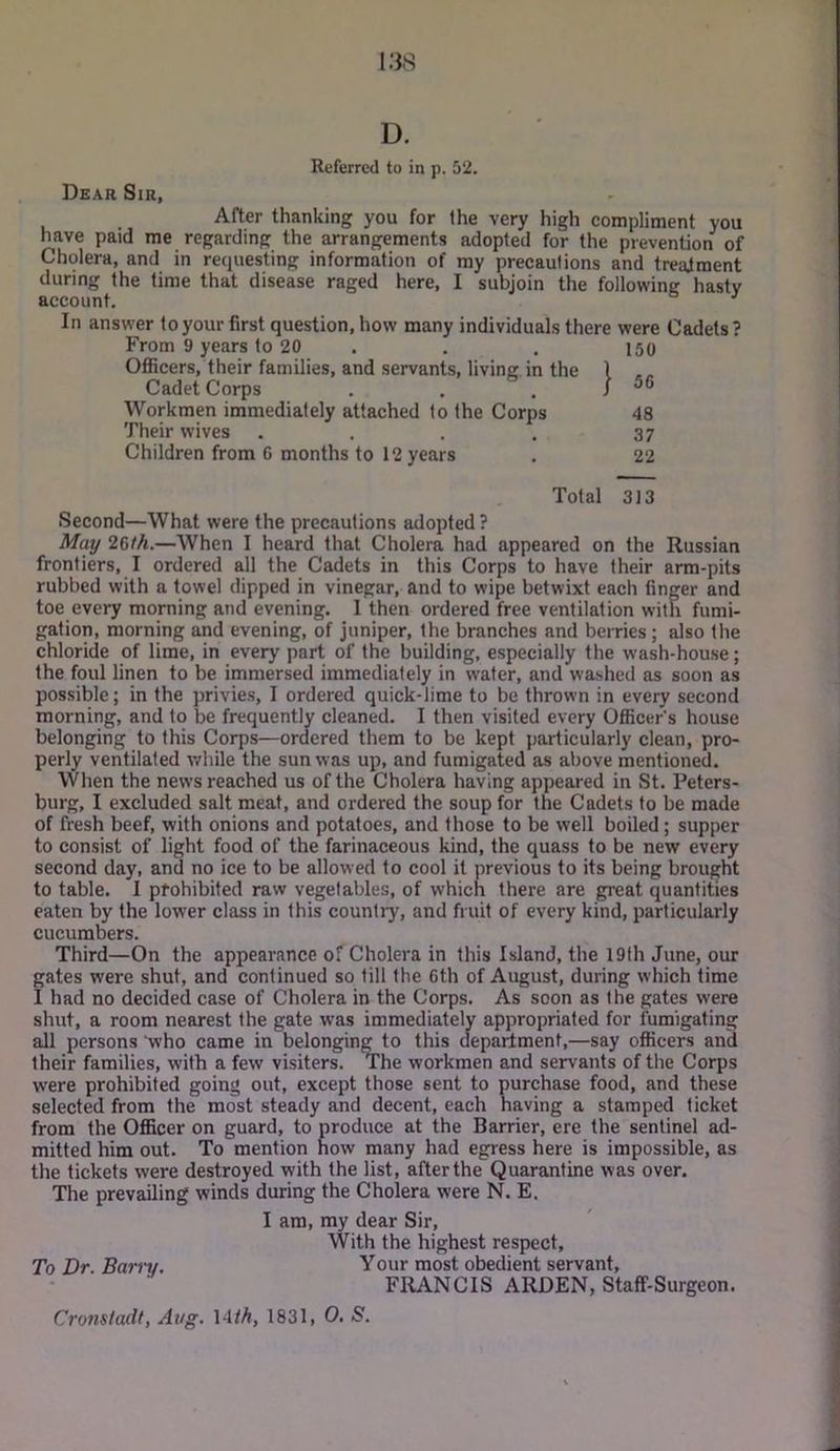 D. Referred to in p. 52. Dear Sir, After thanking you for the very high compliment you have paid me regarding the arrangements adopted for the prevention of Cholera, and in requesting information of my precautions and treatment during the time that disease raged here, I subjoin the following hasty account, ^ In answer to your first question, how many individuals there were Cadets ? From 9 years to 20 . . . 150 Oflicers, their families, and servants, living in the 1 .. Cadet Corps . . . / ^6 Workmen immediately attached to the Corps 48 Their wives . . , . 37 Children from 6 months to 12 years . 22 Total 313 Second—What were the precautions adopted ? May 26/A.—When I heard that Cholera had appeared on the Russian frontiers, I ordered all the Cadets in this Corps to have their arm-pits rubbed with a towel dipped in vinegar, and to wipe betwixt each finger and toe every morning and evening. 1 then ordered free ventilation with fumi- gation, morning and evening, of juniper, the branches and berries ; also the chloride of lime, in every part of the building, especially the wash-house; the foul linen to be immersed immediately in water, and washed as soon as possible; in the privies, I ordered quick-lime to be thrown in every second morning, and to be frequently cleaned. I then visited every Officers house belonging to this Corps—ordered them to be kept particularly clean, pro- perly ventilated while the sun was up, and fumigated as above mentioned. When the news reached us of the Cholera having appeared in St. Peters- burg, I excluded salt meat, and ordered the soup for the Cadets to be made of fresh beef, with onions and potatoes, and those to be well boiled; supper to consist of light food of the farinaceous kind, the quass to be new every second day, and no ice to be allowed to cool it previous to its being brought to table. I prohibited raw vegetables, of which there are great quantities eaten by the low’er class in this country, and fruit of every kind, particularly cucumbers. Third—On the appearance of Cholera in this Island, the 19th June, our gates were shut, and continued so till the 6th of August, during which time I had no decided case of Cholera in the Corps. As soon as the gates were shut, a room nearest the gate was immediately appropriated for fumigating all persons who came in belonging to this department,—say officers and their families, with a few visiters. The workmen and servants of the Corps were prohibited going out, except those sent to purchase food, and these selected from the most steady and decent, each having a stamped ticket from the Officer on guard, to produce at the Barrier, ere the sentinel ad- mitted him out. To mention how many had egress here is impossible, as the tickets were destroyed with the list, after the Quarantine was over. The prevailing winds during the Cholera were N. E. I am, my dear Sir, With the highest respect. To Dr. Bari'v. Your most obedient servant, FRANCIS ARDEN, Staff-Surgeon. Cronsladf, Aug. \4th, 1831, 0, S.