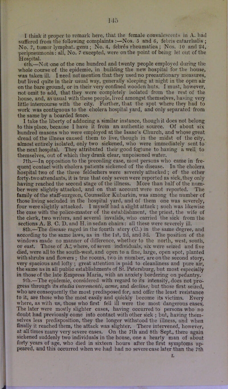 I think it proper to remark here, tliat the female convalescents in A. had suffered from the following complaints :—Nos. 5 and 6, febris catarrhalis ; No. 7, tumor lymphat. genu ; No. 4. febres rheumatica; Nos. 10 and 24, peripneumonia: all, No. 7 excepted, were on the point of being let out of the Hospital. 6th.—Not one of the one hundred and twenty people employed during the whole course of the epidemic, in building the new hospital for the house, was taken ill. I need not mention that they used no precautionary measures, but lived quite in their usual way, generally .sleeping at night in the open air on the bare ground, or in their very confined wooden huts. I must, however, not omit to add, that they were completely isolated from the rest of the house, and, as usual with these people, lived amongst themselves, having very little intercourse with the city. Further, that the spot where they had to work was contiguous to the cholera hospital yard, and only separated from the same by a boarded fence. I take the liberty of adducing a similar instance, though it does not belong to this place, because I have it from an authentic source. Of about six hundred masons who were employed at the Isaac’s Church, and whose great dread of the illness caused them to live, though in the midst of the city, almost entirely isolated, only two sickened, who were immediately sent to the next hospital. They attributed their good fottune to having a well to themselves, out of which they drank clear, unpoisoned water. 7th.—In opposition to the preceding case, most persons who came in fre- quenf contact with cholera patients sickened of the disease. In the cholera hospital two of the three feldschers were severely attacked; of the other forty-two attendants, it is true that only seven were reported as sick, they only having reached the second stage of the illness. More than half of the num- ber were slightly attacked, and on that account were not reported. The family of the staff-surgeon, Counsellor Kubarkin, was among the number of those living secluded in the hospital yard, and of them one was severely, four were slightly attacked. I mpelf had a slight attack ; such was likewise the case with the police-master of the establishment, the priest, the wife of the clerk, two writers, and several invalids, who carried the sick from the sections A. B. C. D. and H. in sedan chairs: all these were severely ill. 8th.—The disease raged in the fourth story (C.) in the same degree, and according to the same laws, as in the 1st, 2d, and 3d. The position of the windows made no manner of difference, whether to the north, west, south, or east. Those of A.', where, of seven individuals, six were seized and five died, were all to the south-west, and open to a fine, large, open spot, planted with shrubs and flowers ; the rooms, two in number, are on the second story, very spacious and lofty ; great attention is paid to cleanliness and pure air, the same as in all public establishments of St. Petersburg, but most especially in those of the late Empress Maria, with an anxiety bordering on pedantry. 9lh.—The epidemic, considered with regard to its intensity, does not pro- gress through Wn stadia inai'ementi, acme, and decline, but those first seized, who are consequently the most predisposed for, and offer the lea.st resistance to it, are those who the most easily and quickly become its victims. Every where, as with us, those who first fell ill were the most dangerous cases. The later were mostly slighter cases, having occurred to persons who no doubt had previously come into contact with other sick ; but, having them- selves less predisposition, they the longer withstood the illness, and when finally it reached them, the attack was slighter. There intervened, however, at all times many very severe cases. On the 7th and 8th Sept., there again sickened suddenly two individuals in the house, one a hearty man of about forty years of age, who died in sixteen hours after the first symptoms ap- peared, and this occurred when we had had no severe case later than the 7th