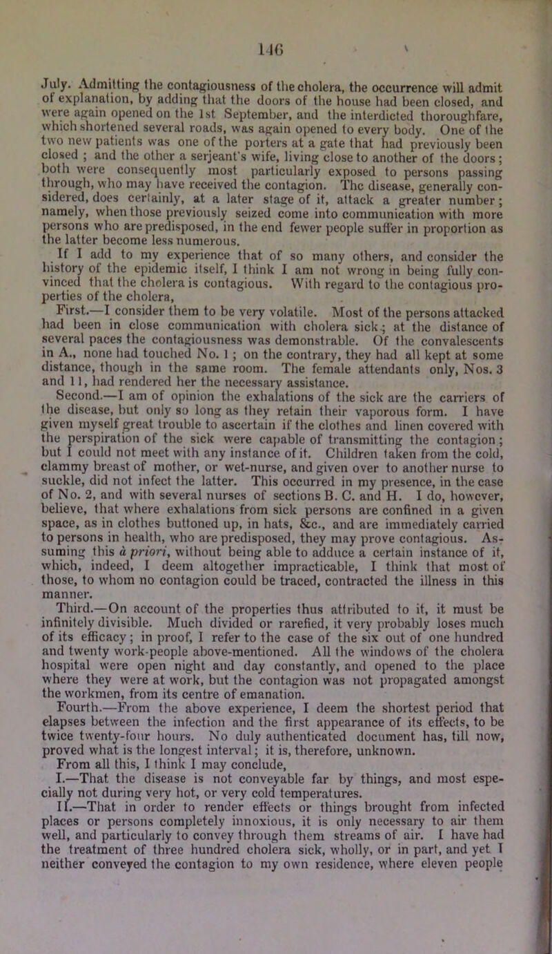 July. Admitting the contagiousness of the cholera, the occurrence will admit ot explanation, by adding that the doors of tlie house had been closed, and were again opened on the 1st September, and the interdicted thoroughfare, which shortened several roads, was again opened to every body. One of the two new patients was one of the porters at a gate that had previously been closed ; and the other a serjeanfs wife, living close to another of the doors; both were consequently most particularly exposed to persons passing through, who may have received the contagion. The disease, generally con- sidered, does certainly, at a later stage of it, attack a greater number; namely, when those previously seized come into communication with more persons who are predisposed, in the end fewer people sutler in proportion as the latter become less numerous. If I add to my experience that of so many others, and consider the history of the epidemic itself, I think I am not wrong in being fully con- vinced that the cholera is contagious. With regard to the contagious pro- perties of the cholera. First.—I consider them to be very volatile. Most of the persons attacked had been in close communication with cholera sick.; at the distance of several paces the contagiousness was demonstrable. Of the convalescents in A., none had touched No. 1 ; on the contrary, they had all kept at some distance, though in the same room. The female attendants only. Nos. 3 and 11, had rendered her the necessary assistance. Second.—I am of opinion the exhalations of the sick are the carriers of the disease, but only so long as they retain their vaporous form. I have given myself great trouble to ascertain if the clothes and linen covered with the perspiration of the sick were capable of transmitting the contagion; but I could not meet with any instance of it. Children taken from the cold, clammy breast of mother, or wet-nurse, and given over to another nurse to suckle, did not infect the latter. This occurred in my presence, in the case of No. 2, and with several nurses of sections B. C. and H. I do, however, believe, that where exhalations from sick persons are confined in a given space, as in clothes buttoned up, in hats, &c., and are immediately carried to persons in health, who are predisposed, they may prove contagious. As- suming this a priori, without being able to adduce a certain instance of it, which, indeed, I deem altogether impracticable, I think that most of those, to whom no contagion could be traced, contracted the illness in this manner'. Third.—On account of the properties thus attributed to it, it must be infinitely divisible. Much divided or rarefied, it very probably loses much of its efficacy; in proof, I refer to the case of the six oirt of one hundred and twenty work-people above-mentioned. All the windows of the cholera hospital were open night arrd day constantly, and opened to the place where they were at work, but the contagion was rrot propagated amongst the workmen, from its centre of emanation. Fourth.—From the above experience, I deem the shortest period that elapses between the infection and the first appearance of its effects, to be twice twenty-four hours. No duly authenticated document has, till now, proved what is the longest interval; it is, therefore, unknown. From all this, I think I may conclude, I. —That the disease is not conveyable far by things, and most espe- cially not during very hot, or very cold temperatures. II. —That in order to render effects or things brought from infected places or persons completely innoxious, it is only necessary to air them well, and particularly to convey through them streams of air. I have had the treatment of three hundred cholera sick, wholly, or in part, and yet 1 neither conveyed the contagion to my own residence, where eleven people