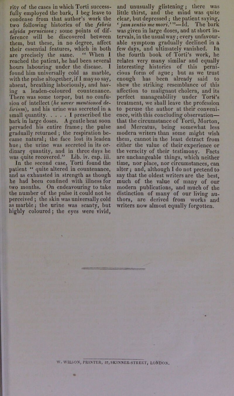 rity of the cases in which Torti success- fully employed the bark, I beg leave to condense from that author’s work the two following histories of the fehris algida perniciosa; some points of dif- ference will be discovered between them, but these, in no degree, affect their essential features, which in both are precisely the same. “ When 1 reached the patient, he had been several hours labouring under the disease. I found him universally cold as marble, with the pulse altogether, if I may so say, absent, breathing laboriously, and hav- ing a leaden-coloured countenance. There was some torpor, but no confu- sion of intellect (Jie never mentioned de- lirium), atul his urine was secreted in a small quantity I prescribed the bark in large doses. A gentle heat soon pervaded his entire frame; the pulse gradually returned ; the respiration be- came natural; the face lost its leaden hue; the urine was secreted in its or- dinary quantity, and in three days he was quite recovered.” Lib. iv. cap. iii. In the second case, Torti found the patient “ quite altered in countenance, and as exhausted in strength as though he had been conhned with illness for two months. On endeavouring to take the number of the pulse it could not l>e perceived ; the skin was universally cold as marble; the urine was scanty, but highly coloured; the eyes were vivid. and unusually glistening; there was little thirst, and the mind was quite clear, but depressed ; the patient saying, ‘ jam senlio me mori.’ ”—1(1. The bark was given in large doses, and at short in- tervals, in the usual way; every unfavour- able symptom gradually declined in a few days, and ultimately vanished. In the fourth book of Torti’s work, he relates very many similar and equally interesting histories of this perni- cious form of ague; but as we trust enough has been already said to shew the striking resemblance of this affection to malignant cholera, and its perfect manageability under Torti’s treatment, we shall leave the profession to and Mercatus, being somewhat less modern writers than some might wish them, cannot in the least detract from either the value of their experience or the veracity of their testimony. Facts are unchangeable things, which neither time, nor place, nor circumstances, can alter; and, although I do not pretend to say that the oldest writers are the best, much of the value of many of our modern publications, and much of the distinction of many of our living au- thors, are derived from works and writers now almost equally forgotten. peruse the author at their conveni- e, with this concluding observation— t the circumstance of Torti, Morton, w. WILSON, PRINTER, S7,SKINNER-STRElVr, LONDON.