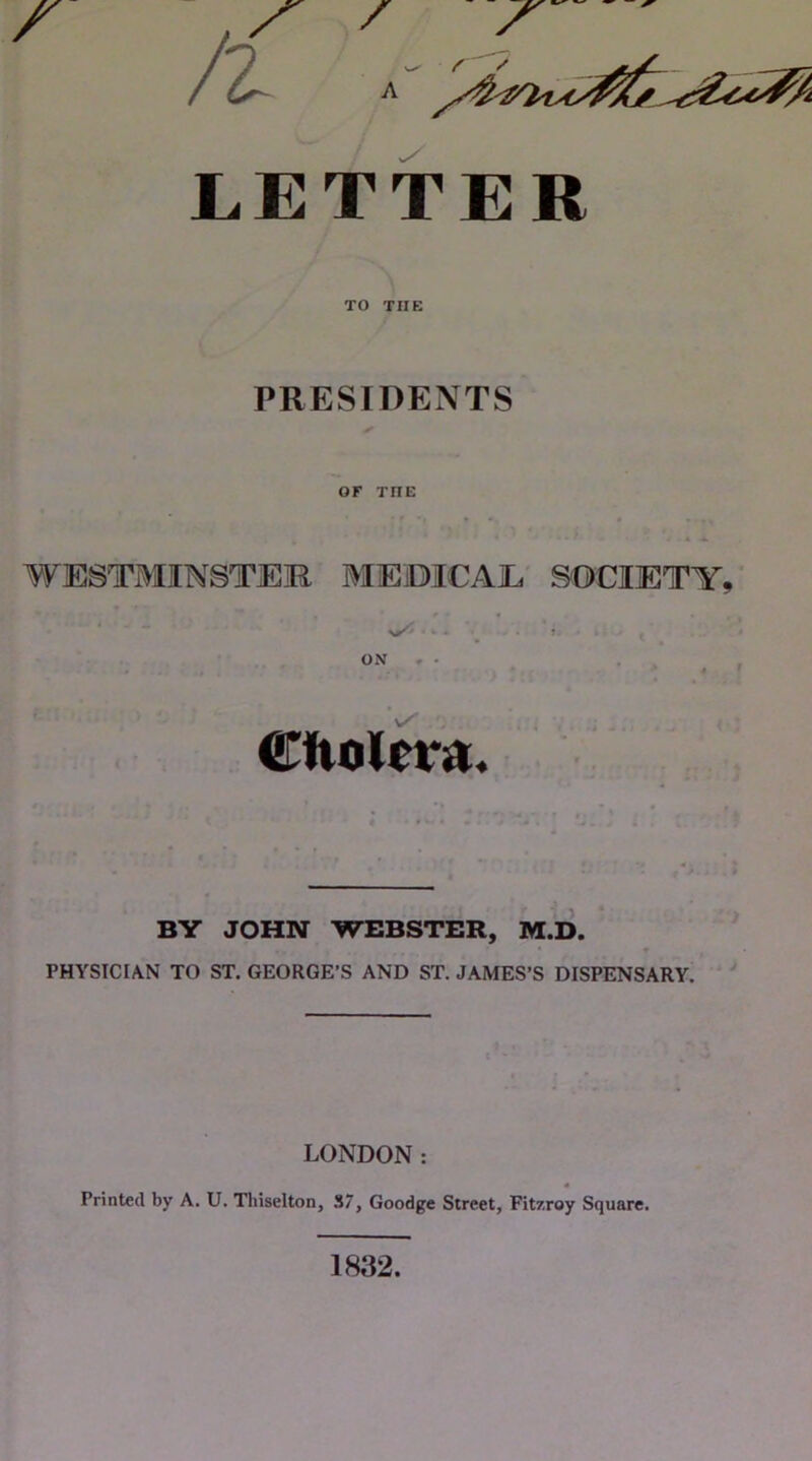 A JLETTER TO THE PRESIDENTS OF THE WESTMINSTER MEiDICAE SOCIETY ON * . CftoRra. BY JOHN WEBSTER, M.D. » PHYSICIAN TO ST, GEORGE’S AND ST. JAMES’S DISPENSARY. LONDON: « Printed by A. U. Thiselton, ,S7, Goodge Street, Fitzroy Square. 1832.