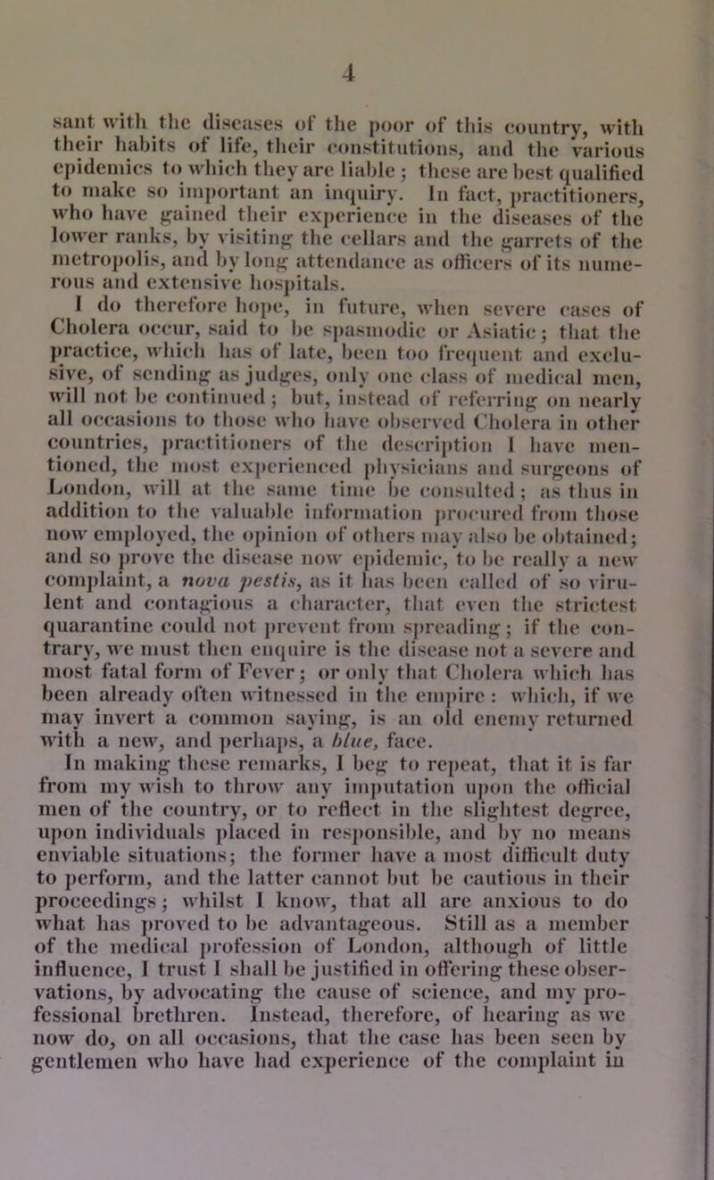 saiit with the discuses ot the poor of this country, with their habits ot life, their constitutions, and the various cpideniics to which they are liable ; these arc best qualified to make so important an im^uiry. In fact, practitioners, who have fj^ained their experience in the diseases of the lower ranks, by visitinj^ the cellars and the i;;arrets of the metropolis, and bylonj^ attendance as officers of its nume- rous and extensive hospitals. 1 do therefore hope, in future, when severe cases of Cholera occur, said to be spasmodic or Asiatic; that the practice, whicli has of late, been too fre<juent and exclu- sive, of scndiiiff as judt^es, only one class of medical men, will not be continued ; but, instead (»f referring: oii nearly all occasions to those who liavc observed Clndcra in other countries, practiti(mers of the description 1 liave men- tioned, the most experienced physicians and surg;cons of London, will at the same time l>e consulted ; as thus in addition to the valuable information pri»cured from those now employed, the opinion of others may also be obtained; and so ]>rovc the disease now epidemic, to be really a new comj)laint, a nova pestis, as it has been called (d‘ so viru- lent and contagious a character, that even the strictest quarantine could not prevent from spreading; if the con- trary, we must then enquire is the disease not a severe and most fatal form of Fever; or only that Cholera which lias been already often witnessed in the em|)irc : which, if we may invert a common saying, is an old enemy returned with a new, and perhaps, a blue, face. In making these remarks, I beg to repeat, that it is far from my wish to throw any imputation ujion the official men of the country, or to reflect in the slightest degree, upon individuals placed in rcsjionsiblc, and by no means enviable situations; the former have a most difficult duty to perform, and the latter cannot but be cautious in their proceedings; whilst I know, that all are anxious to do what has jiroved to be advantageous. Still as a member of the medi(tal profession of London, although of little influence, 1 trust I shall be justified in offering these obser- vations, by advocating the cause of science, and my pro- fessional brethren. Instead, therefore, of hearing as we now do, on all oc(^asions, that the case has been seen by gentlemen who have had experience of the complaint in