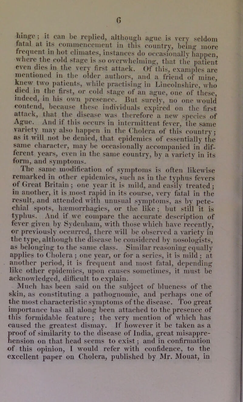 G liingfc; it can be replied, although ague is very seldom -‘xamples mentioned in the older authors, ami a friend of mine, kneu' two patients, while praetisiiig in Liueolnshire, wlui died in the first, or eohl stage of an ague, one of these, indeed, in his own jiresenee. Rut surely, no one would eontend, heeause these individuals expired on the first attack, that th(* disease was thei’efore a neiv species of Ague. And if this occurs iu intermittent fever, the same variety may also happen in the Cholera of this country; os it will not he denied, that epidemics of essentially the same character, may he occasionally accompanied in dif- ferent years, even in the same country, hy a variety in its form, and symptoms. The same modification of symptoms is often likewise remarked in other epidemics, such as iu the typhus fevers of Creat Britain ; one year it is mild, and easily treated; in another, it is most rapid in its course, very fatal in the result, and attended with unusual symptoms, as hy pete- chial spots, hiemorrhagies, or the like ; hut still it is typhus. And if we compare the accurate description of fever given hy Sydenham, with those which have recently, or previously occurred, there will he observed a variety in the type, although the disease he considered hy nosedogists, as belonging to the same class. Similar reasoning e(jually applies to Cludera ; one year, or for a series, it is mild ; at another j>eriod, it is frequent and most fatal, (lei)ending like other epidemics, upon causes sometimes, it must he acknowledged, difficult to explain. Much has been said oii the subject of blueness of the skin, as constituting a jtathognomic, and ])erhaps one of the most characteristic symptoms of the disease. 'Foo great importance has all along been attached to the presence of this formidable feature; the very mention of which has caused the greatest dismay. If however it he taken as a proof of similarity to the disease of India, great misappre- hension on that head seems to exist; and in confirmation of this opinion, I would refer with confidence, to the excellent paj»er on Cholera, published hy Mr. Mouat, in