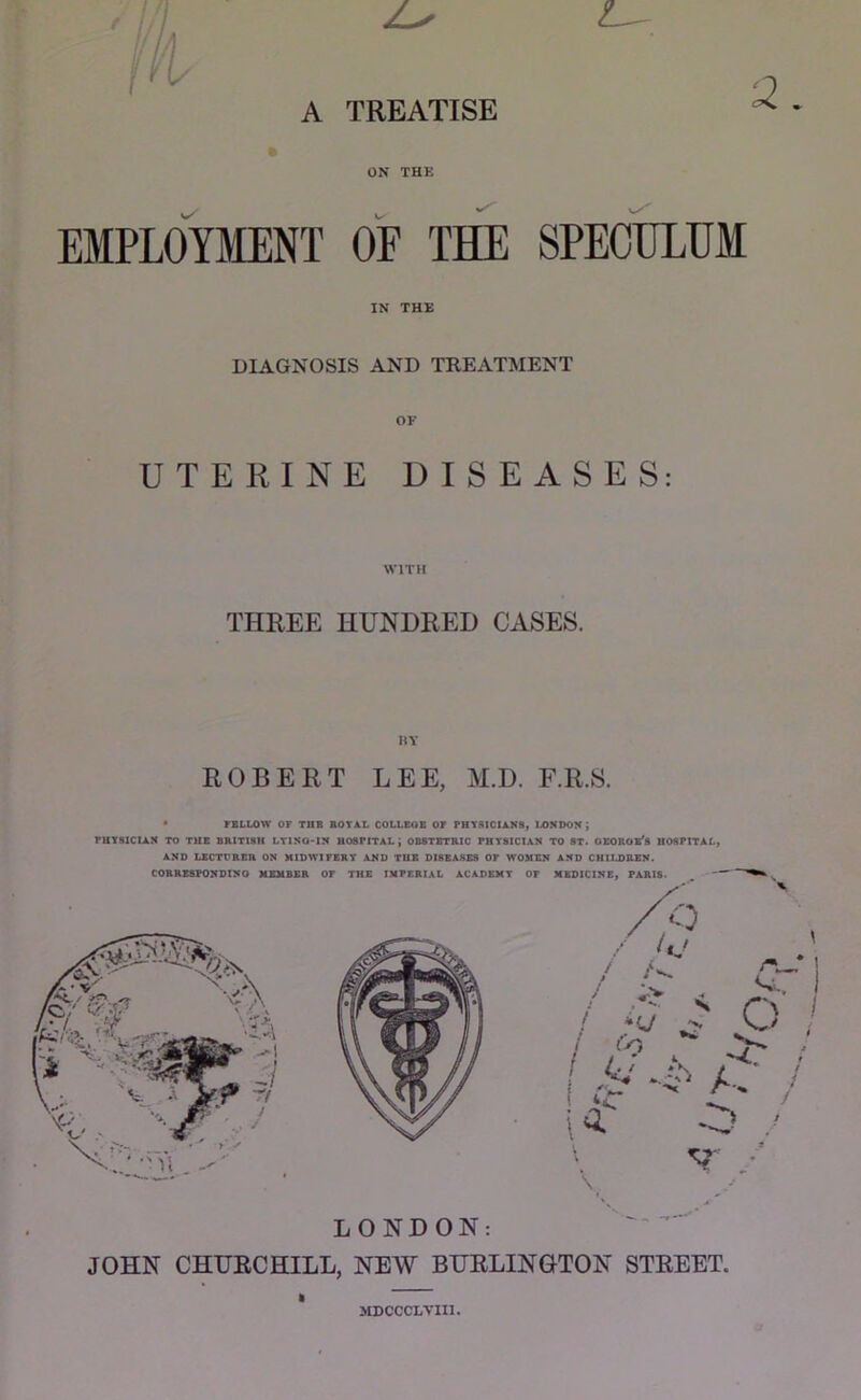A TREATISE ON THE EMPLOYMENT OF THE SPECULUM IN THE DIAGNOSIS AND TREATMENT OF UTERINE DISEASES: WITH THREE HUNDRED CASES. HY ROBERT LEE, M.D. F.R.S. • FBLLOtV OF TUB BOTAL COLLBOB OF PHTMCIAK8, LONDON; FUTSXCIAN TO TUB BRITISH LTlNO‘IN HOSPITAL; 0B8TBTRIC PHYSICIAN TO ST. OSOROB'S HOSPITAL, AND LECTURBR ON MIDWIFERY AND TUB DI8EASS9 OP WOMEN AND CHILDRBN. CORRZSPONDINO MEMBER OP THE IMPERIAL ACADEMY OP MEDICINE, PARIS. /p /V i ir', /■- ^ A-.. / \ LONDON: JOHN CHURCHILL, NEW BURLINGTON STREET. I MDCCCLVIIl.
