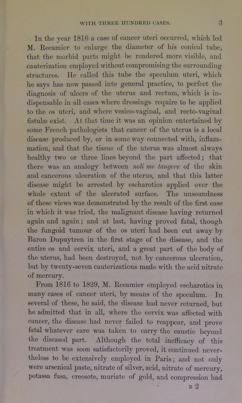 In the year 1816 a case of cancer uteri occurred, which led M. Eecamier to enlarge the diameter of his conical tube, that the morbid parts might be rendered more visible, and cauterization employed wdthout compromising the sui-rounding structures. lie called this tube the specidum uteri, which he says has now passed into general practice, to perfect the diaarnosis of ulcers of the uterus and rectum, which is in- di.spensable in all cases where dressings require to be applied to the os uteri, and where vesico-vaginal, and recto-vaginal fistula) exist. x\.t that time it was an opinion entertained by some French pathologists that cancer of the uterus is a local disease produced by, or in some way connected with, inflam- mation, and that the tissue of the uterus was almost always healthy two or three lines beyond the part aflfected; that there was an analogy between noli me tangere of the skin and cancerous ulceration of the uterus, and that this latter disease might be arrested by escharotics applied over the whole extent of the xdeerated surface. The unsoundness of these views was demonstrated by the result of the first case in which it was tried, the malignant disease having returned again and again; and at last, having proved fatal, though the fungoid tumour of the os uteri had been cut away by Baron Dupuytren in the first stage of the disease, and the entire os and cervix uteri, and a great part of the body of the uterus, had been destroyed, not by cancerous xdeeration, but by twenty-seven cauterizations made with the acid nitrate of mercury. From 1816 to 1829, M. Eecamier employed escharotics in many cases of cancer uteri, by means of the speculum. In several of these, he said, the disease had never returned, but he admitted that in all, where the cervix was affected xvith cancer, the disease had never failed to reappear, and prove fatal whatever care was taken to carry the caustic beyond the diseased part. Although the total inefficacy of this treatment was soon satisfactorily proved, it continued never- theless to be extensively employed in Paris; and not oiily were arsenical paste, nitrate of silver, acid, nitrate of mercury, potassa fusa, creosote, muriate of gold, and compression had B 2