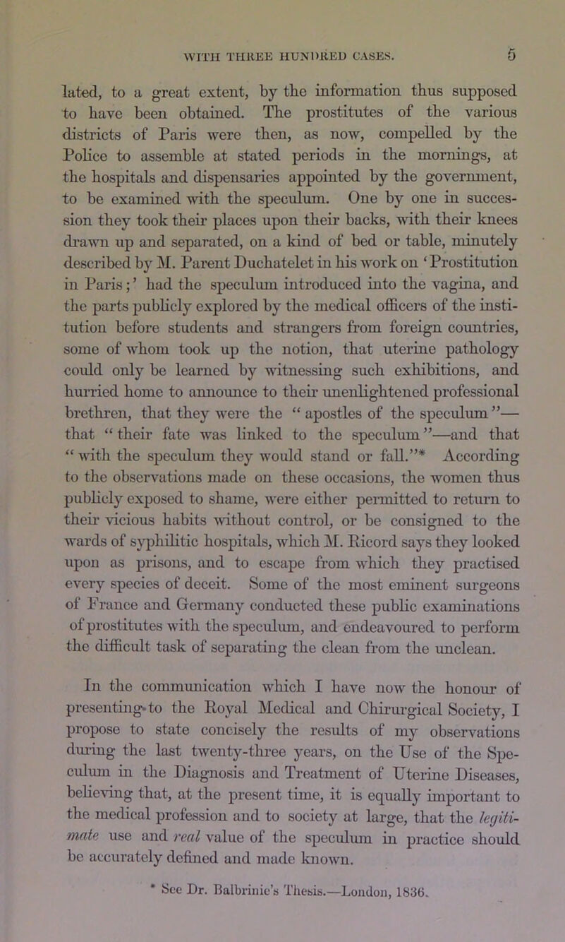 luted, to a great extent, by the information thus supposed to have been obtained. The prostitutes of the various districts of Paiis were then, as now, compelled by the PoHce to assemble at stated periods in the mornings, at the hospitals and dispensaries appointed by the government, to be examined with the speculum. One by one in succes- sion they took their places upon their backs, with their knees drawn up and separated, on a kind of bed or table, minutely described by ]\I. Parent Duchatelet in his work on ‘Prostitution in Paris; ’ had the speculum introduced into the vagina, and the parts publicly explored by the medical officers of the insti- tution before students and strangers from foreign countries, some of whom took up the notion, that uterine pathology coidd only be learned by witnessing such exhibitions, and hurried home to annomice to their unenlightened professional brethren, that they were the “ apostles of the speculum ”— that “ their fate was linked to the speculum ”—and that “ -vvith the speculmn they would stand or fall.”* According to the observations made on these occasions, the women thus pubKcly exposed to shame, were either pennitted to return to theii- Aucious habits without control, or be consigned to the wards of s^’phditic hospitals, which M. Picord says they looked upon as prisons, and to escape from which they practised every species of deceit. Some of the most eminent surgeons of Prance and Gemiany conducted these public examinations of prostitutes with the speculum, and endeavoured to perform the difficult task of separating the clean from the imclean. In the communication which I have now the honour of presenting, to the Royal ]\Iedical and Chii-urgical Society, I propose to state concisely the results of my observations during the last tAventy-threo years, on the Use of the Spe- culmn in the Diagnosis and Treatment of Uterine Diseases, behcAing that, at the present time, it is equally important to the medical profession and to society at large, that the kgiti- mate use and real value of the speculmn in practice should be accurately defined and made knoAvn. • See Dr. Balbrinie’s Thesis.—London, 1836.