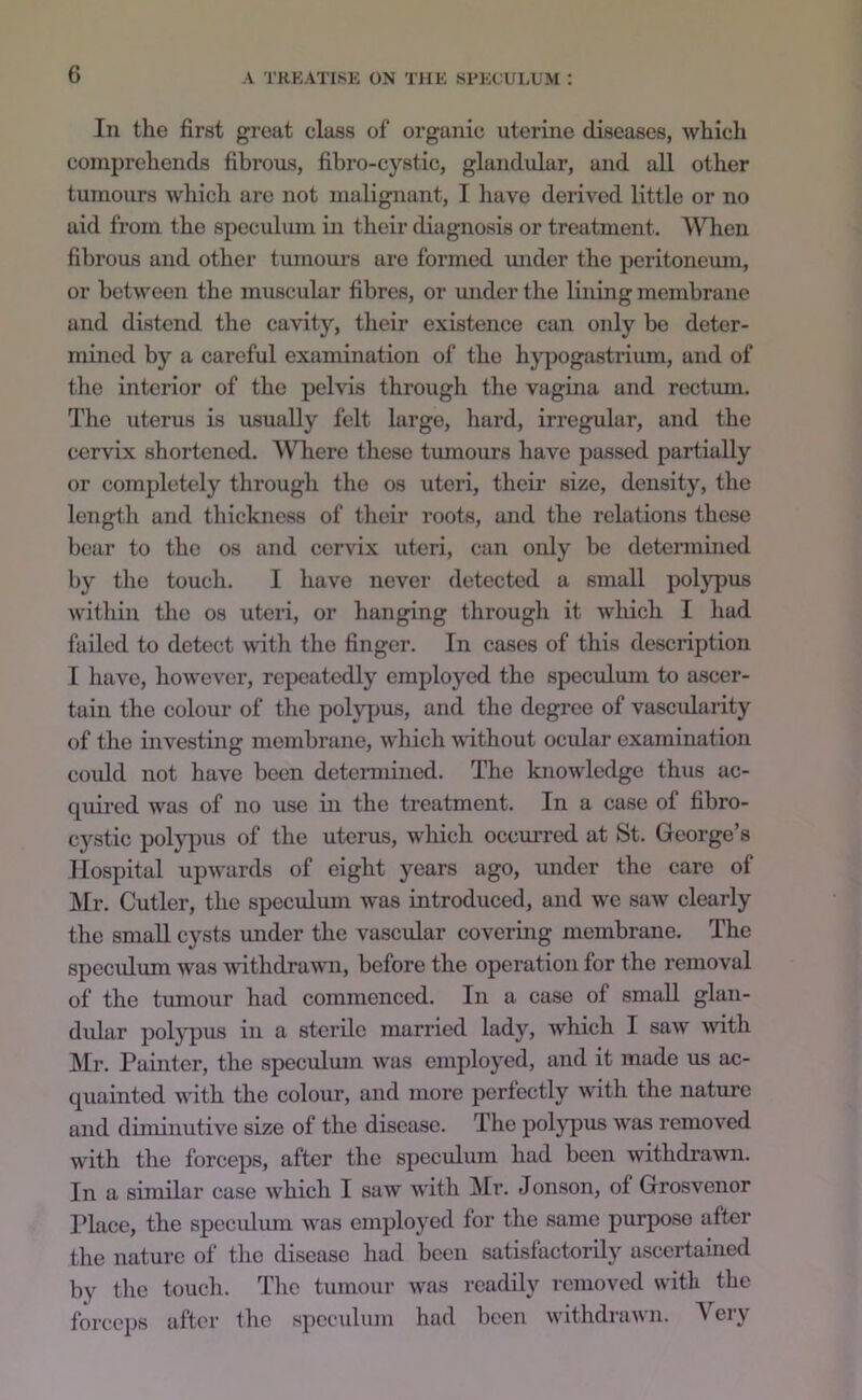 In the first great class of organic uterine diseases, which comprehends fibrous, fibro-cystic, glandular, and all other tumours which are not malignant, I have derived little or no aid from the speculum in their diagnosis or treatment. ^Vhen fibrous and other tumours are formed under the peritonemn, or between the muscular fibres, or under the lining membrane and distend the cavity, their existence can only be deter- mined by a careful examination of the h}'pogastrium, and of the interior of the pelvis through tlie vagina and rectum. The uterus is usually felt large, liard, irregular, and the cervix shortened. AVTiere these tumours have passed partially or completely through the os uteri, their size, density, the length and thickness of their roots, and the relations these bear to the os and cervix uteri, can only be determined by the touch. I have never detected a small pol}^us within tlie os uteri, or hanging through it which I liad failed to detect with the finger. In cases of this description I have, however, repeatedly employed the speculum to ascer- tain the colour of the polypus, and the degree of vascularity of the investing membrane, which without ocular examination coiJd not have been detennined. The knowledge thus ac- quired was of no use in the treatment. In a case of fibro- cystic pol}q)iis of the uterus, which occurred at St. George’s Hospital upwards of eight years ago, mider the care of IHr. Cutler, the speculmn was introduced, and we saw clearly the small cysts under the vascular covering membrane. The speculum was withdrawn, before the opei’ation for the removal of the tumour had commenced. In a case of small glan- dular polypus in a sterilo married lady, which I saw Muth Mr. Painter, the speculum was employed, and it made us ac- quainted with the colour, and more perfectly with the nature and diminutive size of the disetise. The pol}q)us was removed with the forceps, after the speculum had been withdrawn. In a similar case which I saw with Mr. Jonson, of Grosvenor Place, the speculmn was employed for the same purpose after the nature of the disease had been satisfactorily ascertained by the touch. The tumour was readily removed with the forceps iiftor the speculum had been withdrawn. Very