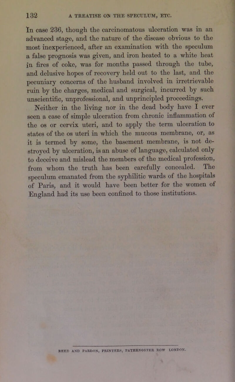 In cose 236, though the carcinomatous ulceration was in an advanced stage, and the nature of the disease obvious to the most inexperienced, after an examination with the speculum a false prognosis was given, and iron heated to a white heat in fires of coke, was for months passed through the tube, and delusive hopes of recovery held out to the last, and the pecuniary concerns of the husband involved in irretrievable ruin by the charges, medical and surgical, incurred by such unscientific, unprofessional, and unprincipled proceedings. Neither in the living nor in the dead body have I ever seen a case of simple ulceration from chronic inflammation of the 08 or cervix uteri, and to apply the term ulceration to states of the os uteri in which the mucous membrane, or, as it is termed by some, the basement membrane, is not de- stroyed by ulceration, is an abuse of language, calcidated only to deceive and mislead the members of the medical profession, from whom the truth has been carefully concealed. The speculum emanated from the syphilitic wards of the hospitals of Paris, and it would have been better for the women ol England had its use been confined to those institutions. HEED AND PARDON, PRINTERS, PATKRNOSTER ROW LONDON.