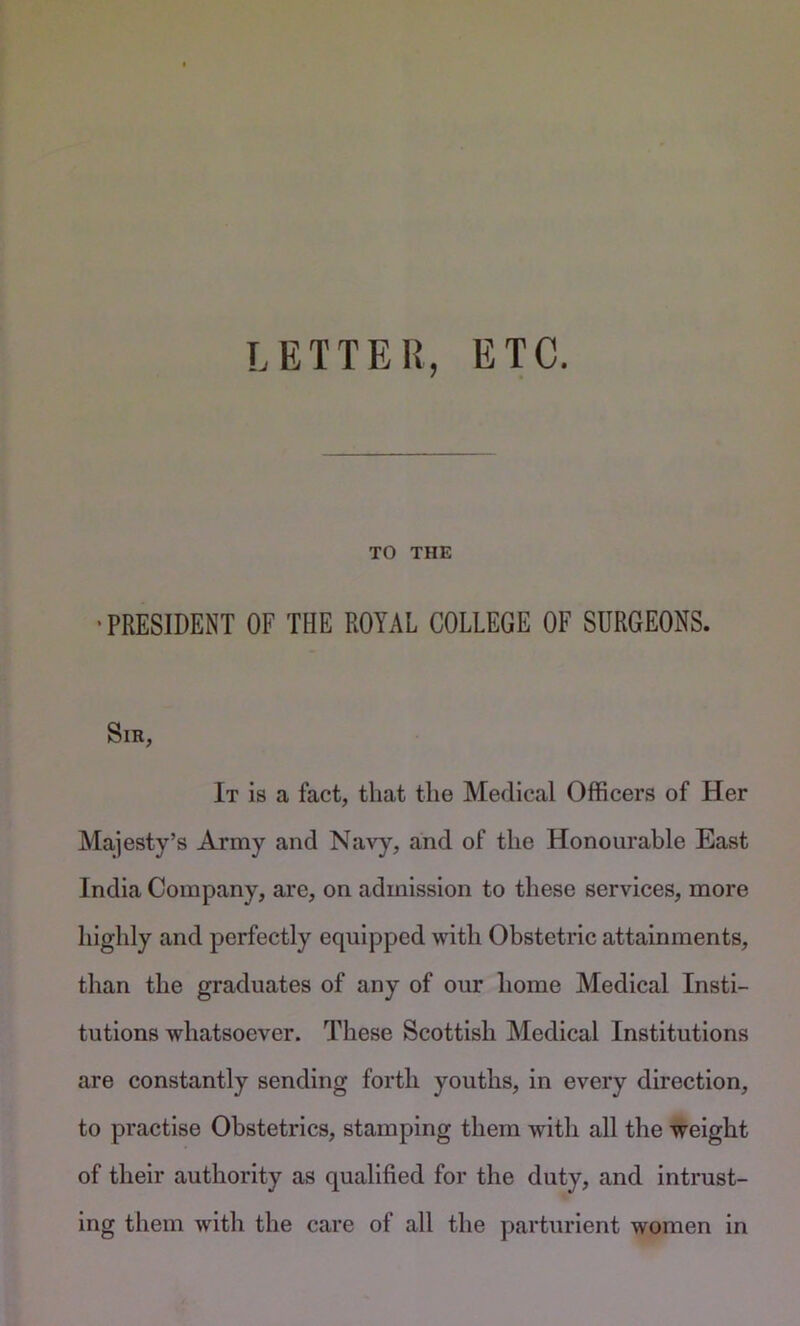 LETTER, ETC. TO THE •PRESIDENT OF THE ROYAL COLLEGE OF SURGEONS. Sir, It is a fact, that the Medical Officers of Her Majesty’s Army and Navy, and of the Honourable East India Company, are, on admission to these services, more highly and perfectly equipped with Obstetric attainments, than the graduates of any of our home Medical Insti- tutions whatsoever. These Scottish Medical Institutions are constantly sending forth youths, in every direction, to practise Obstetrics, stamping them with all the weight of their authority as qualified for the duty, and intrust- ing them with the care of all the parturient women in