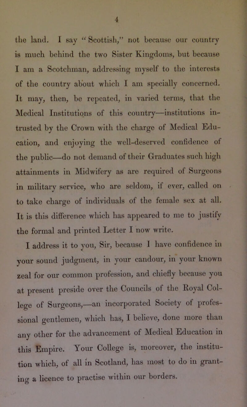 the liiiicl. 1 say “ Scottish/’ not because our country is much behind the two Sister Kingdoms, but because I am a Scotchman, addressing myself to the interests of the country about which I am specially concerned. It may, then, be repeated, in varied terms, that the Medical Institutions of this country—institutions in- trusted by the Crown with the charge of Medical Edu- cation, and enjoying the well-deserved confidence of the public—do not demand of their Graduates such high attainments in Midwifery as are required of Surgeons in military service, who are seldom, if ever, called on to take charge of Individuals of the female sex at all. It is this difference which has appeared to me to justify the formal and printed Letter I now write. I address it to you. Sir, because J have confidence in your sound judgment, in your candour, in your known zeal for our common profession, and chiefly because you at present preside over the Councils of the Royal Col- lege of Surgeons,—an incorporated Society of profes- sional gentlemen, which has, I believe, done more than any other for the advancement of Medical Education in this Empire. Your College is, moreover, the institu- tion which, of all in Scotland, has most to do in grant- ing a licence to practise within our borders.