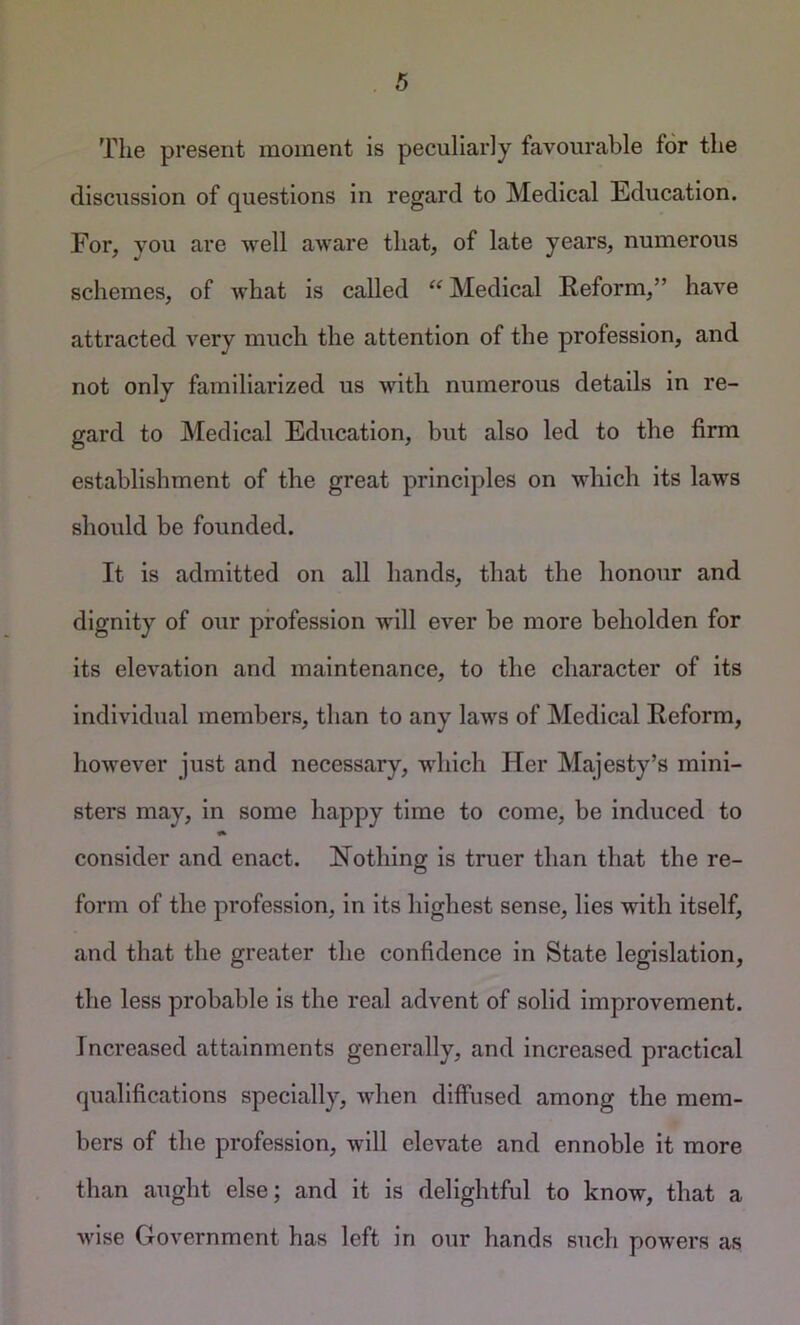 The present moment is peculiarly favourable for the discussion of questions in regard to Medical Education. For, you are well aware that, of late years, numerous schemes, of what is called “ Medical Reform,” have attracted very much the attention of the profession, and not only familiarized us with numerous details in re- gard to Medical Education, but also led to the firm establishment of the great principles on which its laws should be founded. It is admitted on all hands, that the honour and dignity of our profession will ever be more beholden for its elevation and maintenance, to the character of its individual members, than to any laws of Medical Reform, however just and necessary, which Her Majesty’s mini- sters may, in some happy time to come, be induced to consider and enact. Nothing is truer than that the re- form of the profession, in its highest sense, lies with itself, and that the greater the confidence in State legislation, the less probable is the real advent of solid improvement. Increased attainments generally, and increased practical qualifications specially, when diffused among the mem- bers of the profession, will elevate and ennoble it more than aught else; and it is delightful to know, that a wise Government has left in our hands such powers as