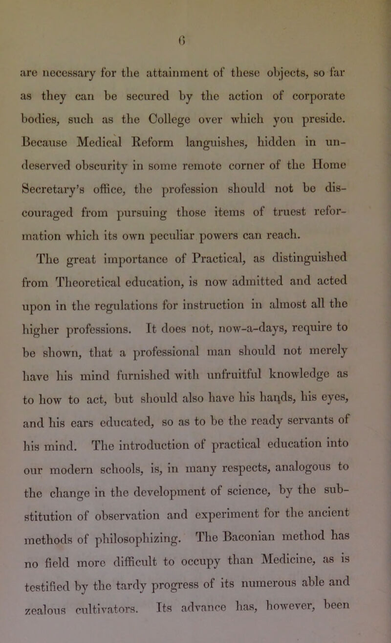 are necessary for the attainment of these objects, so far as they can be secured by the action of corporate bodies, such as the College over which you preside. Because Medical Reform languishes, hidden in un- deserved obscurity in some remote corner of the Home Secretary’s office, the profession should not bo dis- couraged from pursuing those items of truest refor- mation which its own peculiar powers can reach. The great importance of Practical, as distinguished from Theoretical education, is now admitted and acted upon in the regulations for instruction in almost all the higher professions. It does not, now-a-days, require to be shown, that a professional man should not merely have his mind furnished with unfruitful knowledge as to how to act, but should also have his haqds, his eyes, and his ears educated, so as to be the ready servants of his mind. The introduction of practical education into our modern schools, is, in many respects, analogous to the change in the development of science, by the sub- stitution of observation and experiment for the ancient methods of philosophizing. The Baconian method has no field more difficult to occupy than Medicine, as is testified by the tardy progress of its numerous able and zealous cultivators. Its advance has, however, been