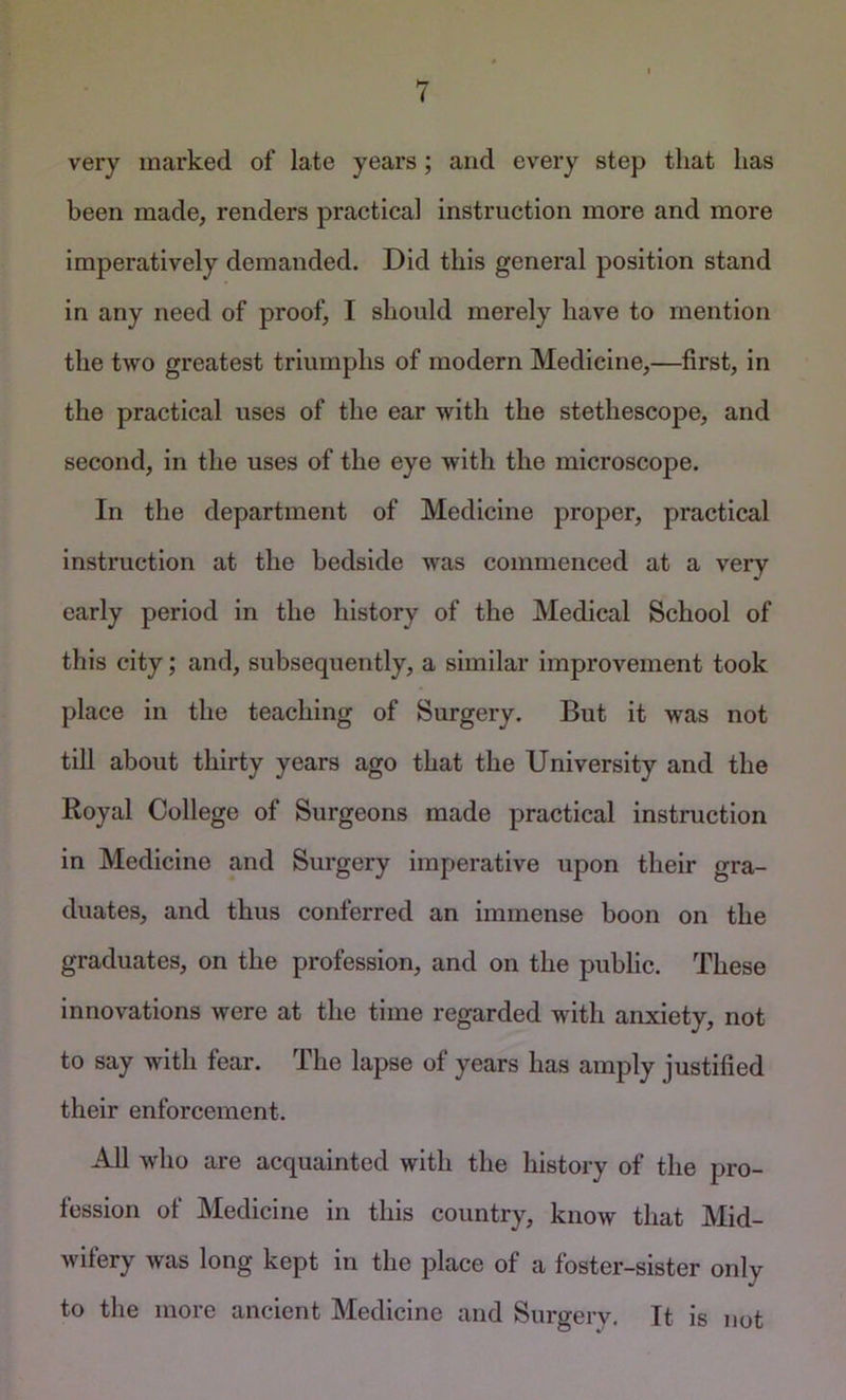 very marked of late years; and every step that has been made, renders practical instruction more and more imperatively demanded. Did this general position stand in any need of proof, I should merely have to mention the two greatest triumphs of modern Medicine,—first, in the practical uses of the ear with the stethescope, and second, in the uses of the eye with the microscope. In the department of Medicine proper, practical instruction at the bedside was commenced at a very early period in the history of the Medical School of this city; and, subsequently, a similar improvement took place in the teaching of Surgery. But it was not till about thirty years ago that the University and the Royal College of Surgeons made practical instruction in Medicine and Surgery Imperative upon their gra- duates, and thus conferred an immense boon on the graduates, on the profession, and on the public. These innovations were at the time regarded with anxiety, not to say with fear. The lapse of years has amply justified their enforcement. All who are acquainted with the history of the pro- fession of Medicine in this country, know that Mid- wifery was long kept in the place of a foster-sister only to the more ancient Medicine and Surgery, It is not