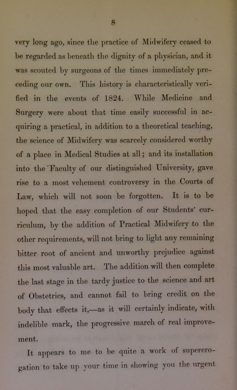 very long ago, since the practice of Midwifery ceased to be regarded as beneath the dignity of a physician, and it was scouted by surgeons of the times immediately pre- ceding our owm. This history is characteristically veri- fied in the events of 1824. While Medicine and Surgery were about that time easily successful in ac- quiring a practical, in addition to a theoretical teaching, the science of Midwifery was scarcely considered worthy of a place in Medical Studies at all; and its installation into the'Faculty of our dlsting\iished University, gave rise to a most vehement controversy in the Courts of Law, which will not soon be forgotten. It is to be hoped that the easy completion of our Students’ cur- riculum, by the addition of Practical Midwifery to the other requirements, will not bring to light any remaining bitter root of ancient and unw^orthy prejudice against this most valuable art. The addition will then complete the last stage in the tardy justice to the science and art of Obstetrics, and cannot fail to bring credit on the body that effects it,—as it will certainly indicate, with indelible mark, the progressive march of real improve- ment. It appears to me to be quite a work of superero- gation to take up your time in showing you the urgent