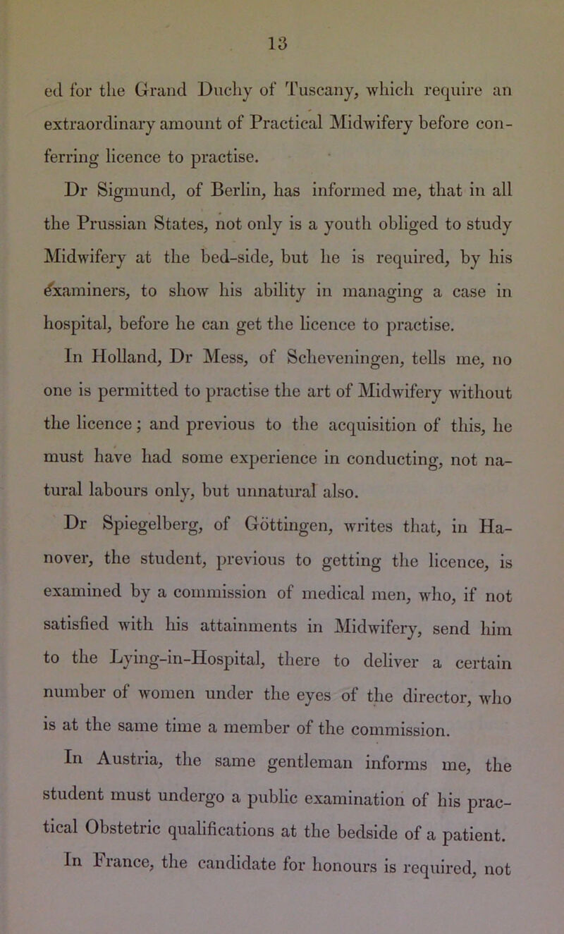 ed for the Grand Duchy of Tuscany, which require an extraordinary amount of Practical Midwifery before con- ferring licence to practise. Dr Sigmund, of Berlin, has informed me, that in all the Prussian States, not only is a youth obliged to study Midwifery at the bed-side, but he is required, by his Examiners, to show his ability in managing a case in hospital, before he can get the licence to practise. In Holland, Dr Mess, of Scheveningen, tells me, no one is permitted to practise the art of Midwifery without the licence; and previous to the acquisition of this, he must have had some experience in conducting, not na- tural labours only, but unnatural also. Dr Spiegelberg, of Gottingen, writes that, in Ha- nover, the student, previous to getting the licence, is examined by a commission of medical men, who, if not satisfied with his attainments in Midwifery, send him to the Dying-in-Hospital, there to deliver a certain number of women under the eyes of the director, who is at the same time a member of the commission. In Austria, the same gentleman informs me, the student must undergo a public examination of his prac- tical Obstetric qualifications at the bedside of a patient. In biance, the candidate for honours is required, not