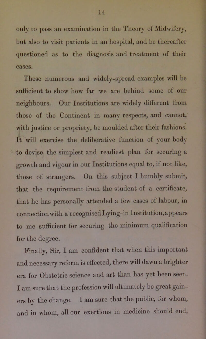 only to j)as8 an examination in the Theory of Midwifery, but also to visit patients in an hospital, and be thereafter questioned as to the diagnosis and treatment of their cases. These numerous and widely-spread examples will be sufficient to show how far we are behind some of our neighbours. Our Institutions are widely different from those of the Continent in many respects, and cannot, with justice or propriety, be moulded after their fashions. It will exercise the deliberative function of your body to devise the simplest and readiest plan for securing a growth and vigour in our Institutions equal to, if not like, those of strangers. On this subject I humbly submit, that the requirement from the student of a certificate, that he has personally attended a few cases of labour, in connection with a recognised Lying-in Institution, appears to me sufficient for securing the minimum qualification for the degree. Finally, Sir, 1 am confident that when this important and necessary reform is effected, there will dawn a brighter era for Obstetric science and art than has yet been seen. I am sure that the profession will ultimately be great gain- ers by the change. I am sure that the public, for whom, and in whom, all our exertions In medicine should end,