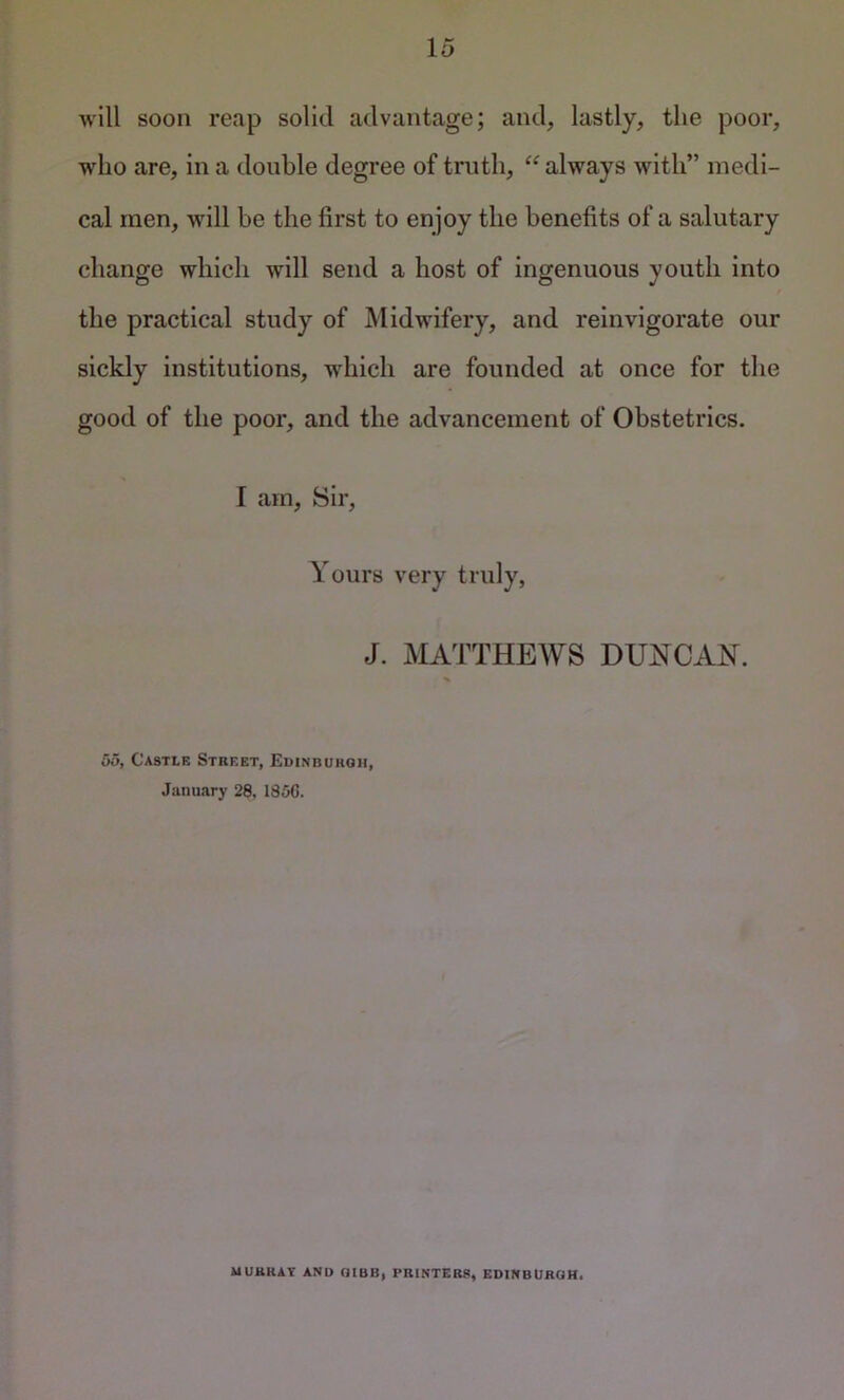 will soon reap solid advantage; and, lastly, the poor, who are, in a double degree of truth, “ always with” medi- cal men, will be the first to en joy the benefits of a salutary change which will send a host of ingenuous youth into the practical study of Midwifery, and reinvigorate our sickly institutions, which are founded at once for the good of the poor, and the advancement of Obstetrics. I am. Sir, Yours very truly, J. MATTHEWS DUNCAH. 55, Castle Street, Euinbukoh, January 28. 1850. MURRAY AND UIBB, PRINTERS, EDINBURGH.