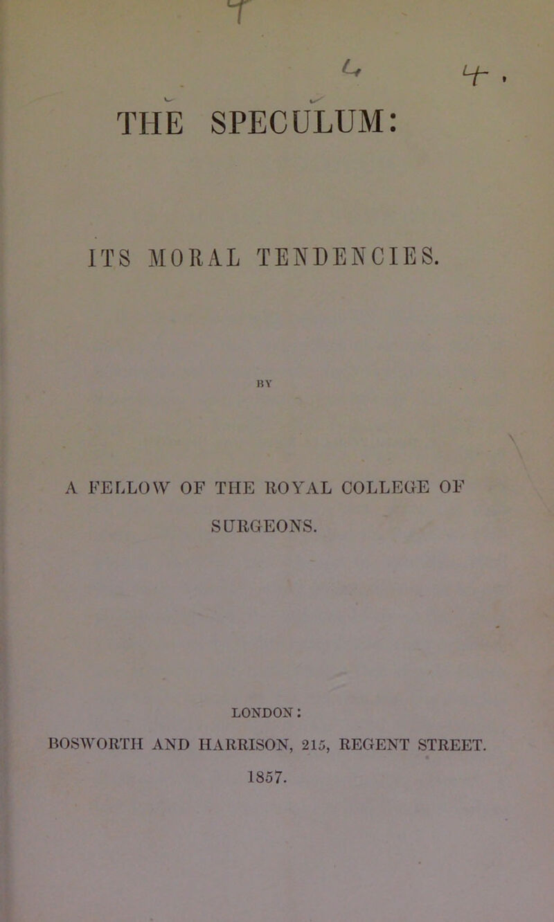 T L, THE SPECULUM: ITS MORAL TENDENCIES. A FELLOW OF THE ROYAL COLLEGE OF SURGEONS. LONDON: BOSWORTIl AND HARRISON, 215, REGENT STREET. 1857.