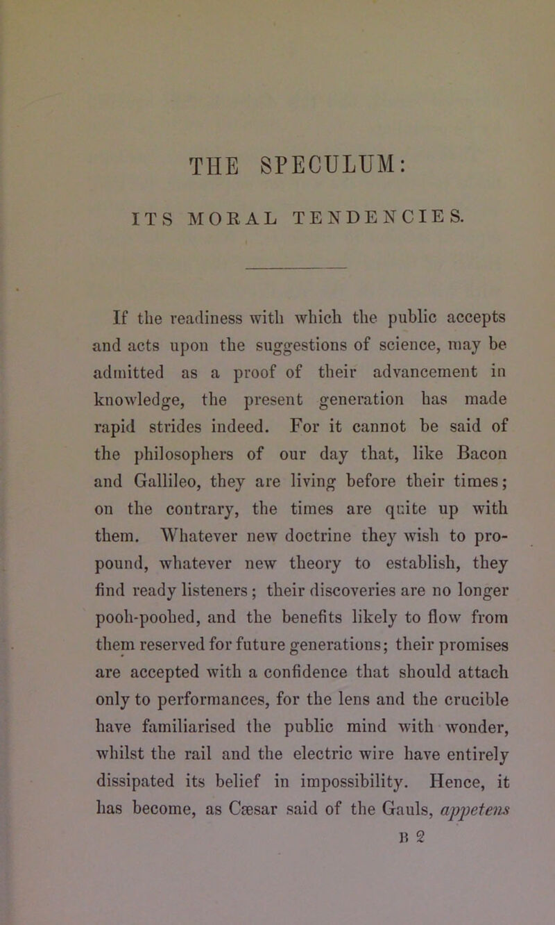 THE SPECULUM: ITS MORAL TENDENCIES. If the readiness with which the public accepts and acts upon the suggestions of science, may be admitted as a proof of their advancement in knowledge, the present generation has made rapid strides indeed. For it cannot be said of the philosophers of our day that, like Bacon and Gallileo, they are living before their times; on the contrary, the times are quite up with them. Whatever new doctrine they wish to pro- pound, whatever new theory to establish, they find ready listeners; their discoveries are no longer pooh-poohed, and the benefits likely to flow from them reserved for future generations; their promises are accepted with a confidence that should attach only to performances, for the lens and the crucible have familiarised the public mind with wonder, whilst the rail and the electric wire have entirely dissipated its belief in impossibility. Hence, it has become, as Csesar said of the Gauls, apjjetem