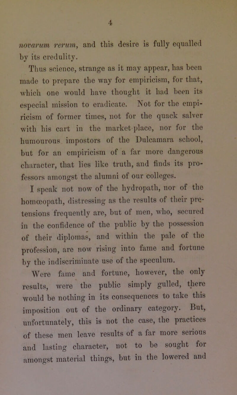novarum rerum, and this desire is fully equalled by its credulity. Thus science, strange as it may appear, has been made to prepare the way for empiricism, for that, which one would have thought it had been its especial mission to eradicate. Not for the empi- ricism of former times, not for the quack salver with his cart in the market place, nor for the humourous impostors of the Dulcamara school, but for an empiricism of a far more dangerous character, that lies like truth, and finds its pro- fessors amongst the alumni of our colleges. I speak not now of the hydropath, nor of the hommopath, distressing as the results of their pre- tensions frequently are, but of men, who, secured in the confidence of the public by the possession of their diplomas, and within the pale of the profession, are now rising into fame and fortune by the indiscriminate use of the speculum. Were fame and fortune, however, the only results, were the public simply gulled, there would be nothing in its consequences to take this imposition out of the ordinary category. But, unfortunately, this is not the case, the practices of these men leave results of a far more seiious and lasting character, not to be sought for amongst material things, but in the lowered and