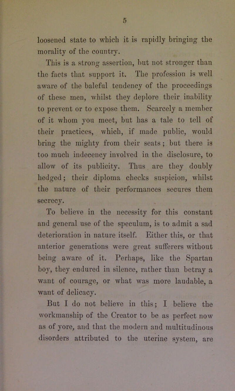 loosened state to which it is rapidly bringing the morality of the country. This is a strong assertion, hut not stronger than the facts that support it. The profession is well aware of the baleful tendency of the proceedings of these men, whilst they deplore their inability to prevent or to expose them. Scarcely a member of it whom you meet, but has a tale to tell of their practices, which, if made public, would bring the mighty from their seats ; but there is too much indecency involved in the disclosure, to allow of its publicity. Thus are they doubly hedged; their diploma checks suspicion, whilst the nature of their performances secures them secrecy. To believe in the necessity for this constant and general use of the speculum, is to admit a sad deterioration in nature itself. Either this, or that anterior generations were great sufferers without being aware of it. Perhaps, like the Spartan boy, they endured in silence, rather than betray a want of courage, or what was more laudable, a want of delicacy. But I do not believe in this; I believe the workmanship of the Creator to be as perfect now as of yore, and that the modern and multitudinous disorders attributed to the uterine system, are