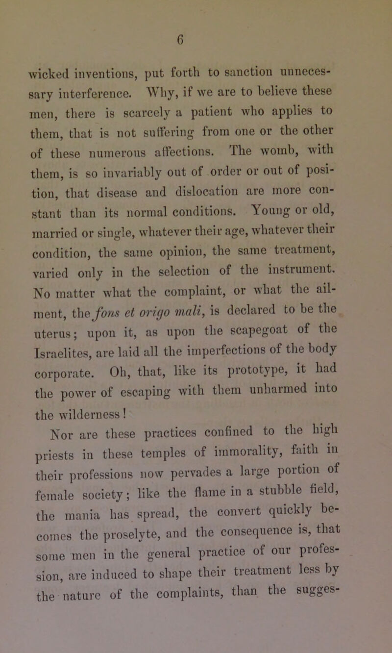 wicked inventions, put fortli to sanction unneces- sary interference. ^Vliyj if we are to believe these men, there is scarcely a patient who applies to them, that is not suHering from one or the other of these numerous alfections. The womb, with them, is so invariably out of order or out of posi- tion, that disease and dislocation are more con- stant than its normal conditions. Young or old, married or single, whatever their age, whatever their condition, the same opinion, the same treatment, varied only in the selection of the instrument. No matter what the complaint, or what the ail- ment, the. Jons et origo mali, is declared to be the uterus; upon it, as upon the scapegoat of the Israelites, are laid all the imperfections of the body corporate. Oh, that, like its prototype, it had the power of escaping with them unhaimed into the wilderness! Nor are these practices confined to the high priests in these temples of immorality, faith in their professions now pervades a large portion of female society; like the flame in a stubble field, the mania has spread, the convert quickly be- comes the proselyte, and the consequence is, that some men in the general practice of our profes- sion, are induced to shape their treatment less by the nature of the complaints, than the sugges-