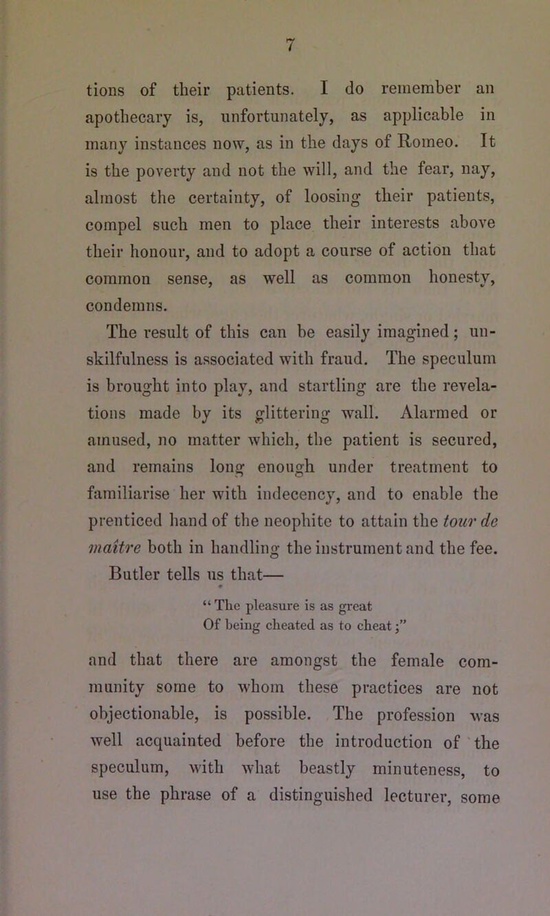 tions of their patients. I do remember an apothecary is, unfortunately, as applicable in many instances now, as in the days of Romeo. It is the poverty and not the will, and the fear, nay, almost the certainty, of loosing their patients, compel such men to place their interests above their honour, and to adopt a course of action that common sense, as well as common honesty, condemns. The result of this can he easily imagined; un- skilfulness is associated with fraud. The speculum is brought into play, and startling are the revela- tions made by its glittering wall. Alarmed or amused, no matter which, the patient is secured, and remains long enough under treatment to familiarise her with indecency, and to enable the prenticed hand of the neophite to attain the tour de maitre both in handling the instrument and the fee. Butler tells us that— « “ The pleasure is as great Of heiug cheated as to cheat j” and that there are amongst the female com- munity some to whom these practices are not objectionable, is possible. The profession was well acquainted before the introduction of'the speculum, with what beastly minuteness, to use the phrase of a distinguished lecturer, some