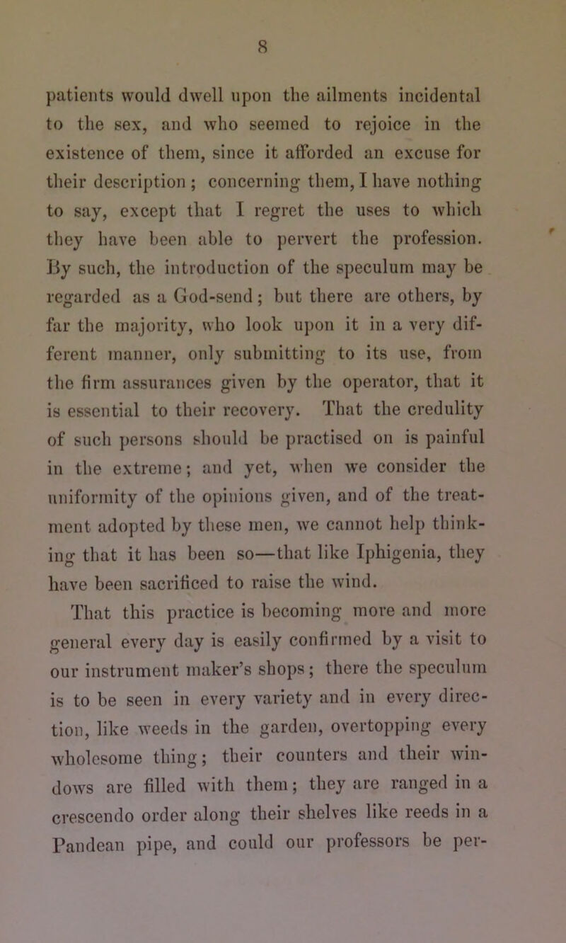 patients would dwell upon the ailments incidental to the sex, and who seemed to rejoice in the existence of them, since it aiforded an excuse for their description ; concerning them, I have nothing to say, except that I regret the uses to which they have been able to pervert the profession. By such, the introduction of the speculum may be regarded as a God-send; but there are others, by far the majority, who look upon it in a very dif- ferent manner, only submitting to its use, from the firm assurances given by the operator, that it is essential to their recovery. That the credulity of such persons should be practised on is painful in the extreme; and yet, when we consider the uniformity of the opinions given, and of the treat- ment adopted by these men, we cannot help think- ing that it has been so—that like Iphigenia, they have been sacrificed to raise the wind. That this practice is becoming more and more general every day is easily confirmed by a visit to our instrument maker’s shops; there the speculum is to be seen in every variety and in every direc- tion, like weeds in the garden, overtopping every wholesome thing; their counters and their win- dows are filled with them; they are ranged in a crescendo order along their shelves like reeds in a Pandean pipe, and could our professors be per-