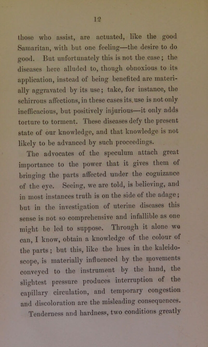 those who assist, are actuated, like the good Samaritan, with but one feeling—the desire to do good. But unfortunately this is not the case; the diseases here alluded to, though obnoxious to its application, instead of being benefited are materi- ally aggravated by its use; take, for instance, the schirrous affections, in these cases its. use is not only inefficacious, but positively injurious—it only adds torture to torment. These diseases defy the present state of our knowledge, and that knowledge is not likely to be advanced by such proceedings. The advocates of the speculum attach great importance to the power that it gives them of bringing the parts aifected under the cognizance of the eye. Seeing, we are told, is believing, and in most instances truth is on the side of the adage; but in the investigation of uterine diseases this sense is not so comprehensive and infallible as one might be led to suppose. Through it alone wo can, I know, obtain a knowledge of the colour of the parts; but this, like the hues in the kaleido- scope, is materially influenced by the movements conveyed to the instrument by the hand, the slightest pressure produces interruption of the capillary circulation, and temporary congestion and discoloration are the misleading consequences. Tenderness and hardness, two conditions greatly