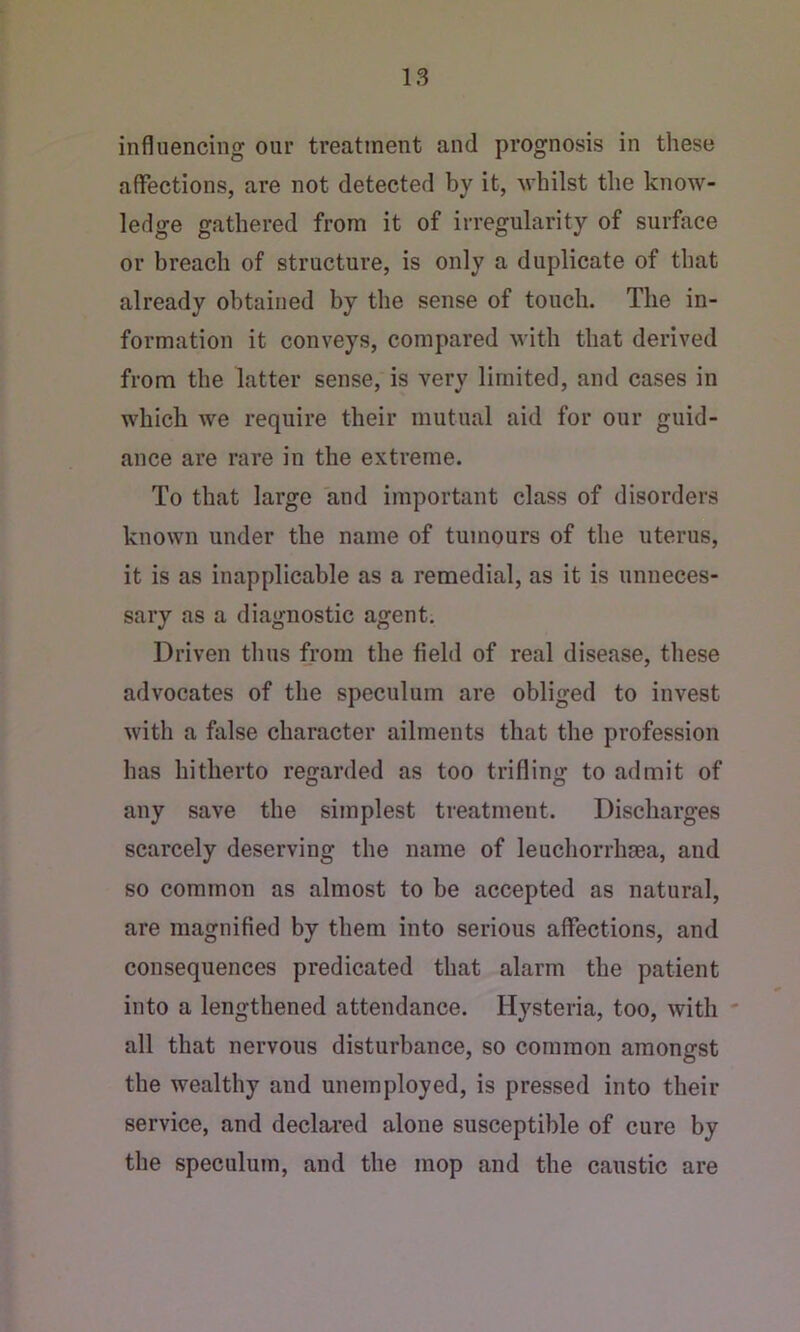 influencing our treatment and prognosis in these affections, are not detected by it, Avliilst the know- ledge gathered from it of irregularity of surface or breach of structure, is only a duplicate of that already obtained by the sense of touch. The in- formation it conveys, compared with that derived from the latter sense, is very limited, and cases in which we require their mutual aid for our guid- ance are rare in the extreme. To that large and important class of disorders known under the name of tumours of the uterus, it is as inapplicable as a remedial, as it is unneces- sary as a diagnostic agent. Driven thus from the field of real disease, these advocates of the speculum are obliged to invest with a false character ailments that the profession has hitherto regarded as too trifling to admit of any save the simplest treatment. Discharges scarcely deserving the name of leuchorrhaea, and so common as almost to be accepted as natural, are magnified by them into serious affections, and consequences predicated that alarm the patient into a lengthened attendance. Hysteria, too, with all that nervous disturbance, so common amongst the wealthy and unemployed, is pressed into their service, and declai’ed alone susceptible of cure by the speculum, and the mop and the caustic are