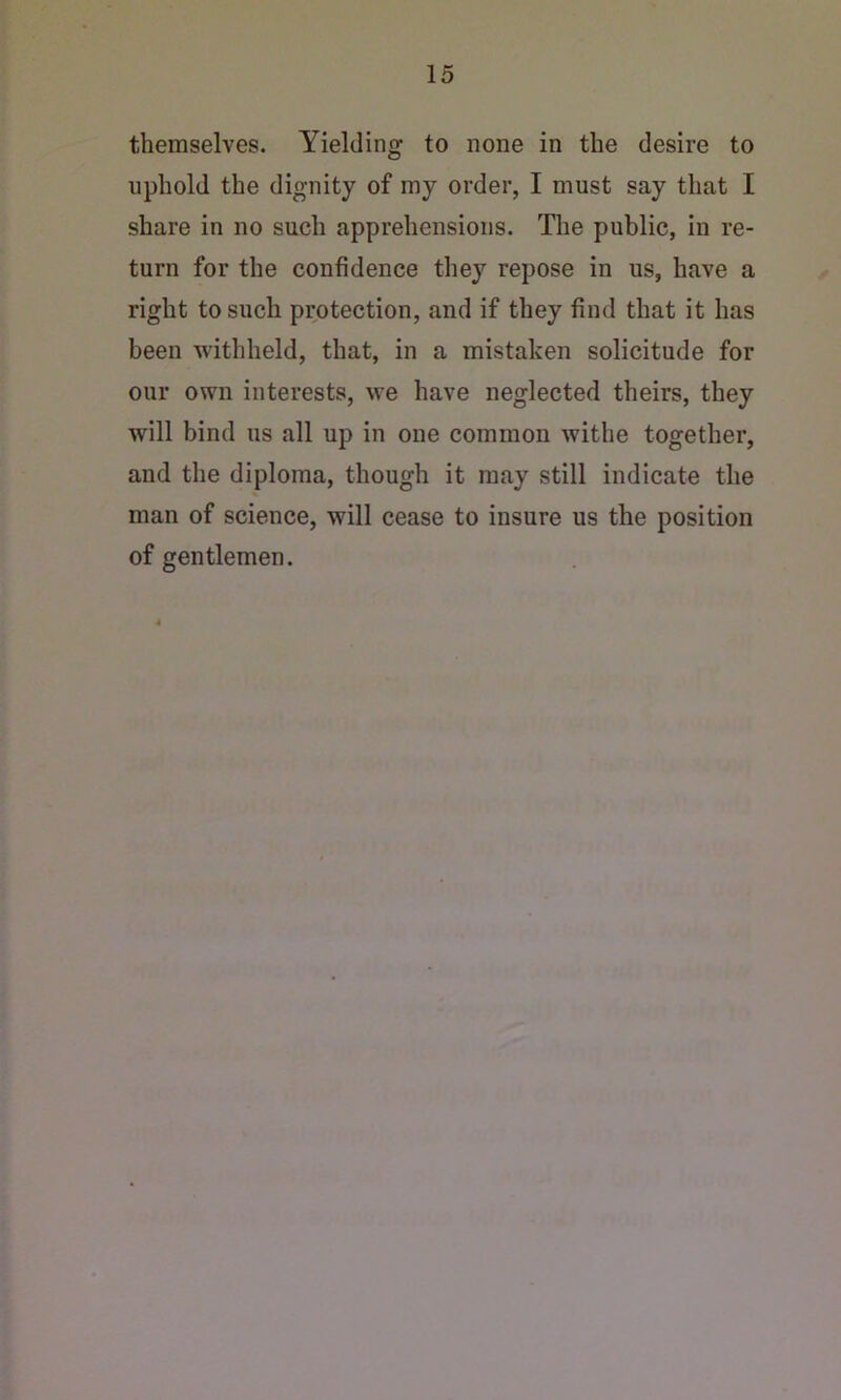themselves. Yielding to none in the desire to uphold the dignity of my order, I must say that I share in no such apprehensions. The public, in re- turn for the confidence they repose in us, have a right to such protection, and if they find that it has been withheld, that, in a mistaken solicitude for our own interests, we have neglected theirs, they will bind us all up in one common withe together, and the diploma, though it may still indicate the man of science, will cease to insure us the position of gentlemen.