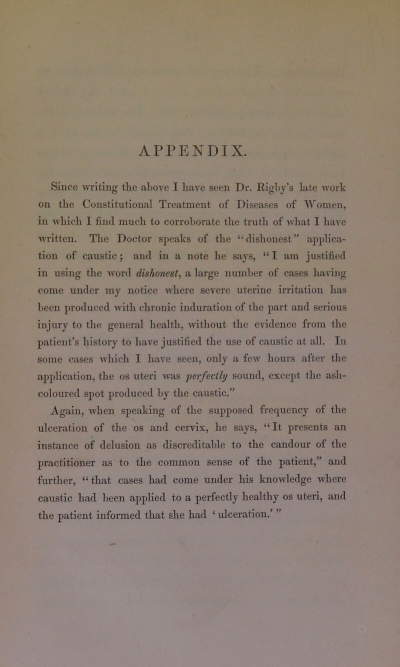 APPENDIX. Since writing the above I have seen Dr. Eighy’s late work on the Constitutional Treatment of Diseases of AVonien, in which I find much to corroborate the truth of what I have written. The Doctor speaks of the “dishonest” applica- tion of caustic; and in a note he says, “ I am justified in using the word dishonest, a large number of cases having come under my notice where severe uterine irritation has been produced with chronic induration of the part and serious injury to the genend health, without the evidence from the patient’s history to have justified the use of caustic at all. In some cases which I have seen, only a few hours after the application, the os uteri was perfectly sound, except the ash- coloured spot produced by the caustic.” Again, when speaking of the supposed frequency of the ulceration of the os and cervix, he says, “It presents an instance of delusion as discreditable to the candour of the practitioner as to the common sense of the patient,” and further, “that cases had come under his knowledge where caustic had been applied to a perfectly healthy os uteri, and the patient informed that she had ‘ ulceration.’ ’’