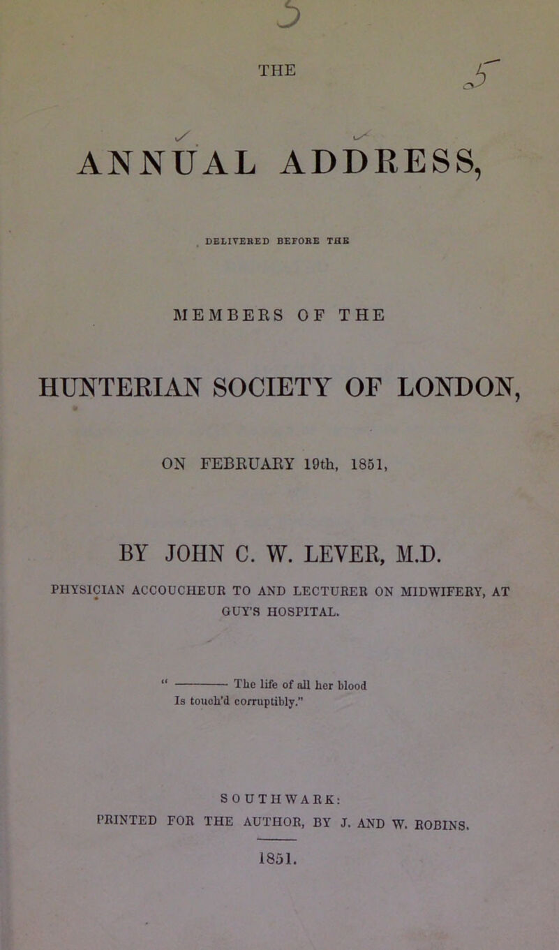 THE ANNUAL ADDRESS, DELIVERED BEFORE THB MEMBERS OF THE HUNTERIAN SOCIETY OF LONDON, ON FEBRUARY 19th, 1851, BY JOHN C. W. LEVER, M.D. PHYSICIAN ACCOUCHEUR TO AND LECTURER ON MIDWIFERY, AT GUY’S HOSPITAL. The life of all her blood Is touch’d corruptibly.” SOUTHWARK: PRINTED FOR THE AUTHOR, BY J. AND W. ROBINS. 1851.