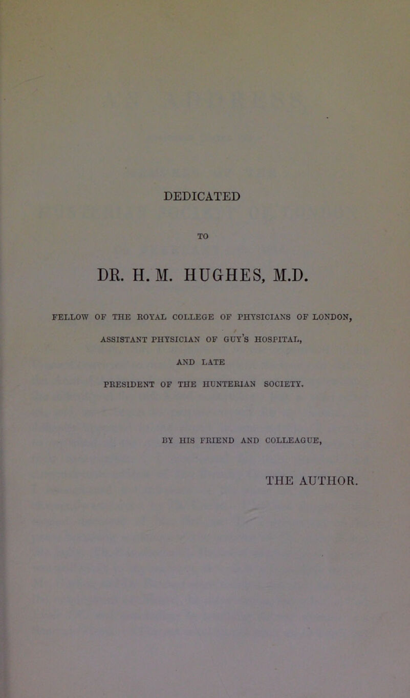 DEDICATED TO DR. H. M. HUGHES, M.D. FELLOW OF THE ROYAL COLLEGE OF PHYSICIANS OF LONDON, ASSISTANT PHYSICIAN OF GUY’s HOSPITAL, AND LATE PRESIDENT OF THE HUNTERIAN SOCIETY. BY HIS FRIEND AND COLLEAGUE, THE AUTHOR