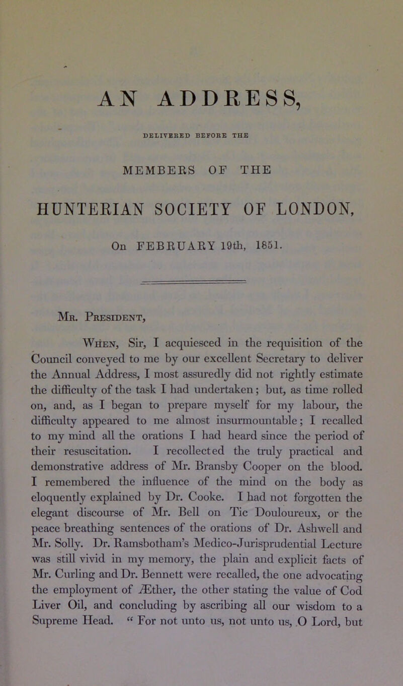 DELIVERED BEFORE THE MEMBERS OF THE HUNTERIAN SOCIETY OF LONDON, On FEBBUARY 19tli, 1881. Mr. Prestoent, When, Sir, I acquiesced in the requisition of the Council conveyed to me by our excellent Secretary to deliver the Annual Address, I most assuredly did not rightly estimate the difficulty of the task I had undertaken; but, as time rolled on, and, as I began to prepare myself for my labour, the difficulty appeared to me almost insurmountable; I recalled to my mind all the orations I had heard since the period of their resuscitation. I recollected the truly practical and demonstrative address of Mr. Bransby Cooper on the blood. I remembered the influence of the mind on the body as eloquently explained by Dr. Cooke. I had not forgotten the elegant discourse of JNIr. Bell on Tic Douloureux, or the peace breathing sentences of the orations of Dr. Ashwell and Mr. Solly. Dr. Ramsbotham’s Medico-Jurisprudential Lecture was still vivid in my memory, the plain and explicit facts of Mr. Curling and Dr. Bennett were recalled, the one advocating the employment of Aether, the other stating the value of Cod Liver Oil, and concluding by ascribing all our wisdom to a Supreme Head. “ For not unto us, not unto us, O Lord, but