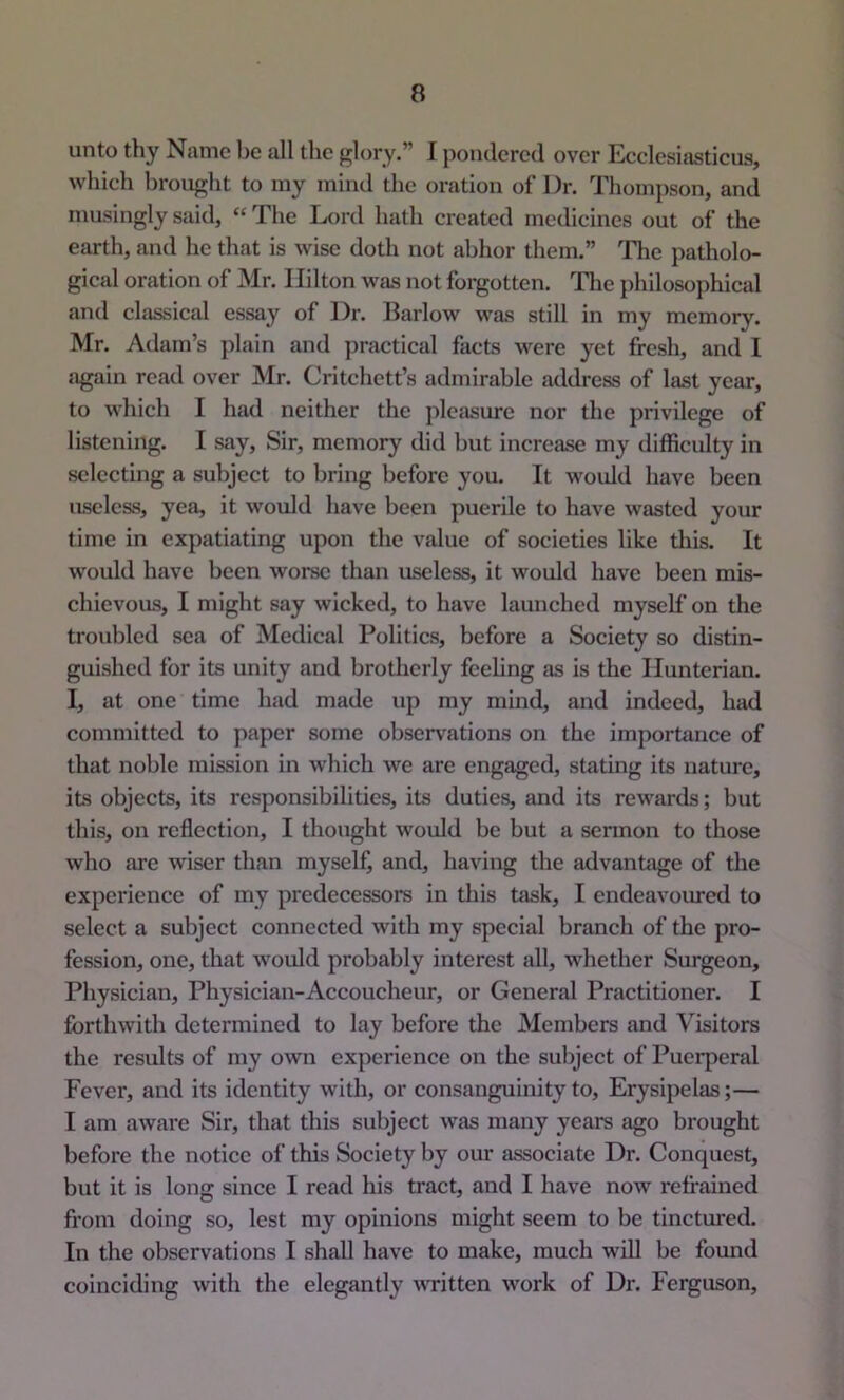 unto thy Name be all the glory.” J pondered over Ecclesiasticus, which brought to my mind the oration of Dr. Thompson, and musingly said, “ The Lord hath created medicines out of the earth, and he that is wise doth not abhor them.” The patholo- gical oration of Mr. Hilton was not forgotten. Tlie philoso])hical and classical essay of Dr. Barlow was still in my memory. Mr. Adam’s plain and })ractical facts were yet fresh, and I again read over Mr. Critchett’s admirable address of hist year, to which I had neither the pleasure nor the privilege of listening. I say. Sir, memory did but increase my difficulty in selecting a subject to bring before you. It would have been useless, yea, it would have been puerile to have wasted your time in expatiating upon the value of societies like this. It would have been worse than useless, it would have been mis- chievous, I might say wicked, to have launched myself on the troubled sea of Medical Politics, before a Society so distin- guished for its unity and brotherly feeling as is the Hunterian. I, at one time had made up my mind, and indeed, had committed to paper some observations on the importance of that noble mission in which we are engaged, stating its nature, its objects, its responsibilities, its duties, and its rewards; but this, on reflection, I thought would be but a sermon to those who are wiser than myself, and, having the advantage of the experience of my predecessors in this task, I endeavoimed to select a subject connected with my special branch of the pro- fession, one, that would probably interest all, whether Surgeon, Physician, Physician-Accoucheur, or General Practitioner. I forthwith determined to lay before the Members and Visitors the results of my own experience on the subject of Puerperal Fever, and its identity with, or consanguinity to. Erysipelas;— I am aware Sir, that this subject was many years ago brought before the notice of this Society by our associate Dr. Conquest, but it is long since I read his tract, and I have now refrained from doing so, lest my opinions might seem to be tinctured. In the observations I shall have to make, much will be foimd coinciding with the elegantly ^^Titten work of Dr. Ferguson,