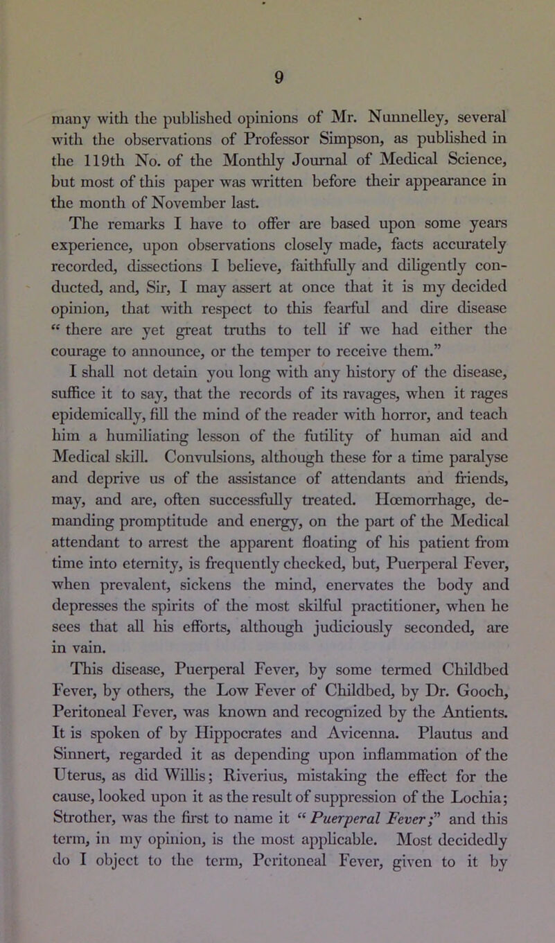 many with the published opinions of Mr. Nunnelley, several with the observations of Professor Simpson, as published in the 119th No. of the Monthly Journal of Medical Science, but most of this paper was written before their appearance in tlie month of November last. The remarks I have to offer are based upon some years experience, upon observations closely made, facts accurately recorded, dissections I believe, faithfully and dihgently con- ducted, and. Sir, I may assert at once that it is my decided opinion, that with respect to this fearful and dire disease “ there are yet great truths to tell if we had either the courage to announce, or the temper to receive them.” I shall not detain you long with any history of the disease, suffice it to say, that the records of its ravages, when it rages epidemically, fill the mind of the reader with horror, and teach him a humiliating lesson of the futility of human aid and Medical skill. Convulsions, although these for a time paralyse and deprive us of the assistance of attendants and friends, may, and are, often successfully treated. Hoemorrhage, de- manding promptitude and energy, on the part of the Medical attendant to arrest tlie apparent floating of his patient from time into eternity, is frequently checked, but. Puerperal Fever, when prevalent, sickens the mind, enervates the body and depresses the spirits of the most skilful practitioner, when he sees that all his efforts, although judiciously seconded, are in vain. This disease. Puerperal Fever, by some termed Childbed Fever, by others, the Low Fever of Childbed, by Dr. Gooch, Peritoneal Fever, was known and recognized by the Antients. It is spoken of by Hippocrates and Avicenna. Plautus and Sinnert, regarded it as depending upon inflammation of the Uterus, as didWiUis; Riverius, mistaking the effect for the cause, looked upon it as the result of suppression of the Lochia; Strother, was the first to name it “ Puerperal Fever and this term, in my opinion, is the most applicable. Most decidedly do I object to the term. Peritoneal Fever, given to it by