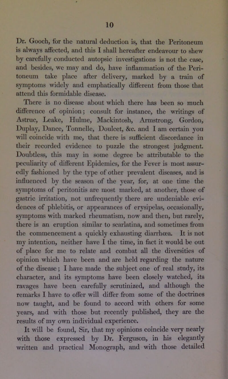 Dr. Gooch, for the natural deduction is, that the Peritoneum is always affected, and this I shall hereafter endeavour to shew by carefully conducted autopsic investigations is not the case, and besides, we may and do, have inflammation of the Peri- toneum take place after delivery, marked by a train of symptoms widely and emphatically different from those that attend this formidable disease. There is no disease about which there has been so much difference of opinion; considt for instance, the writings of Astruc, Ixjake, Hulme, Mackintosh, Armstrong, Gordon, Duplay, Dance, Tonnclle, Doulcet, &c. and I am certain you will coincide with me, that there is sufficient discordance in their recorded evidence to puzzle the strongest judgment Doubtless, this may in some degree be attributable to the peculiarity of different Epidemics, for the Fever is most assur- edly fashioned by the type of other prevalent diseases, and is influenced by the season of the year, for, at one time the symptoms of peritonitis are most marked, at another, those of gastric irritation, not unfrcquently there are undeniable evi- dences of phlebitis, or appearances of erysipelas, occasionally, symptoms with marked rheumatism, now and then, but rarely, there is an eruption similar to scarlatina, and sometimes from the commencement a quickly exhausting diarrhoea. It is not my intention, neither have I the time, in fact it would be out of place for me to relate and combat all the diversities of opinion which have been and are held regarding the nature of the disease; I have made the subject one of real study, its character, and its symptoms have been closely watched, its ravages have been carefully scrutinized, and although the remarks I have to offer will differ from some of the doctrines now taught, and be found to accord with others for some years, and with those but recently published, they are the results of my own individual experience. It will be found. Sir, that my opinions coincide very nearly with those expressed by Dr. Ferguson, in his elegantly written and practical Monograph, and with those detailed