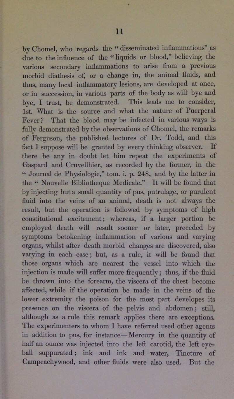 by Chomel, who regards the “ disseminated inflammations” as due to the influence of the “ liquids or blood,” believing the various secondary inflammations to arise from a previous morbid diathesis of, or a change in, the animal fluids, and thus, many local inflammatory lesions, are developed at once, or in succession, in various parts of the body as will bye and bye, I trust, be demonstrated- This leads me to consider, 1st. What is the source and what the nature of Puerperal Fever ? That the blood may be infected in various ways is fully demonstrated by the observations of Chomel, the remarks of Ferguson, the pubhshed lectures of Dr. Todd, and this fact I suppose wiU be granted by every thinking observer. If there be any in doubt let him repeat the experiments of Gaspard and Cruvellhier, as recorded by the former, in the “ Journal de Physiologic,” tom. i. p. 248, and by the latter in the “ Nouvelle Bibliotheque Medicale.” It will be found that by injecting but a small quantity of pus, putrulage, or purulent fluid into the veins of an animal, death is not always the result, but the operation is followed by symptoms of high constitutional excitement; whereas, if a larger portion be employed death will result sooner or later, preceded by symptoms betokening inflammation of various and varying organs, whilst after death morbid changes are discovered, also varying in each case; but, as a rule, it will be found that those organs which are nearest the vessel into which the injection is made will sufier more frequently; thus, if the fluid be thrown into the forearm, the viscera of the chest become affected, while if the operation be made in the veins of the lower extremity the poison for the most part developes its presence on the viscera of the pelvis and abdomen; still, although as a rule this remark applies there are exceptions. Tlie experimenters to whom I have referred used other agents in addition to pus, for instance—Mercury in the quantity of half an ounce was injected into the left carotid, the left eye- ball suppurated; ink and ink and water. Tincture of Campeachywood, and other fluids were also used. But the