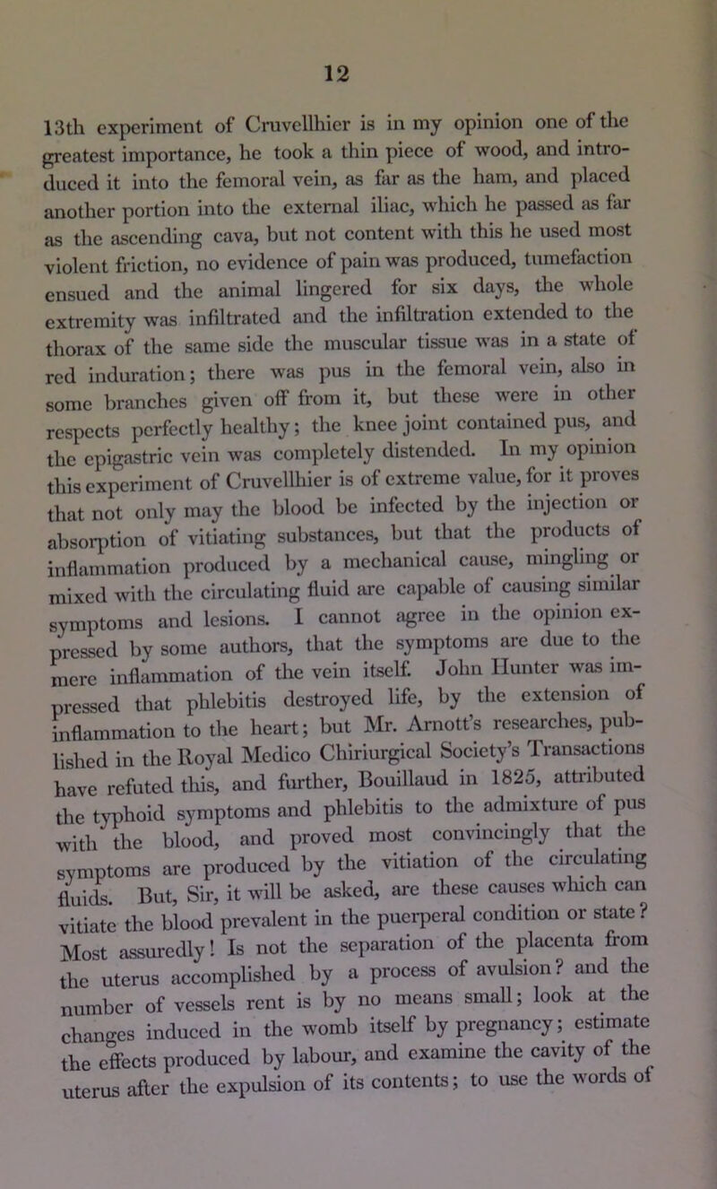 13th experiment of Cruvcllhier is in my opinion one of the greatest importance, he took a thin piece of wood, and intro- duced it into the femoral vein, as far as the ham, and placed another portion into the external iliac, which he passed as far as the ascending cava, but not content with this he used most violent friction, no evidence of pain was produced, tumefaction ensued and the animal lingered for six days, the whole extremity was infiltrated and the infiltration extended to the thorax of the same side the muscular tissue was in a state of red induration; there was pus in the femoral vein, also in some branches given off from it, but these were in other respects perfectly healthy; the knee joint contained pus, and the epigastric vein was completely distended. In my opinion this experiment of Cruvcllhier is of extreme value, for it proves that not only may the blood be infected by the injection or absorj)tion of vitiating substances, but that the products of inflammation produced by a mechanical cause, mingling or mixed with the circulating fluid are ca]>able of causing simiUir symptoms and lesions. 1 cannot agree in the opinion ex- pressed by some authors, that the symptoms are due to the mere inflammation of the vein itself. John Hunter was im- pressed that phlebitis destroyed life, by the extension of inflammation to the heart; but Mr. Amott’s researches, pub- lished in the Royal Medico Chiriurgical Society’s Transactions have refuted tliis, and further, Bouillaud in 1825, attributed the typhoid symptoms and phlebitis to the admixture of pus with the blood, and proved most convincingly that die symptoms are produced by the vitiation of the circulating fluiii. But, Sir, it will be asked, arc these causes winch can vitiate the blood prevalent in the puerperal condition or state? Most assuredly! Is not the separation of the placenta from the uterus accomplished by a process of avulsion? and the number of vessels rent is by no means smaU; look at the changes induced in the womb itself by pregnancy; estimate the effects produced by labour, and examine the cavity of the uterus after the expulsion of its contents; to use the words of