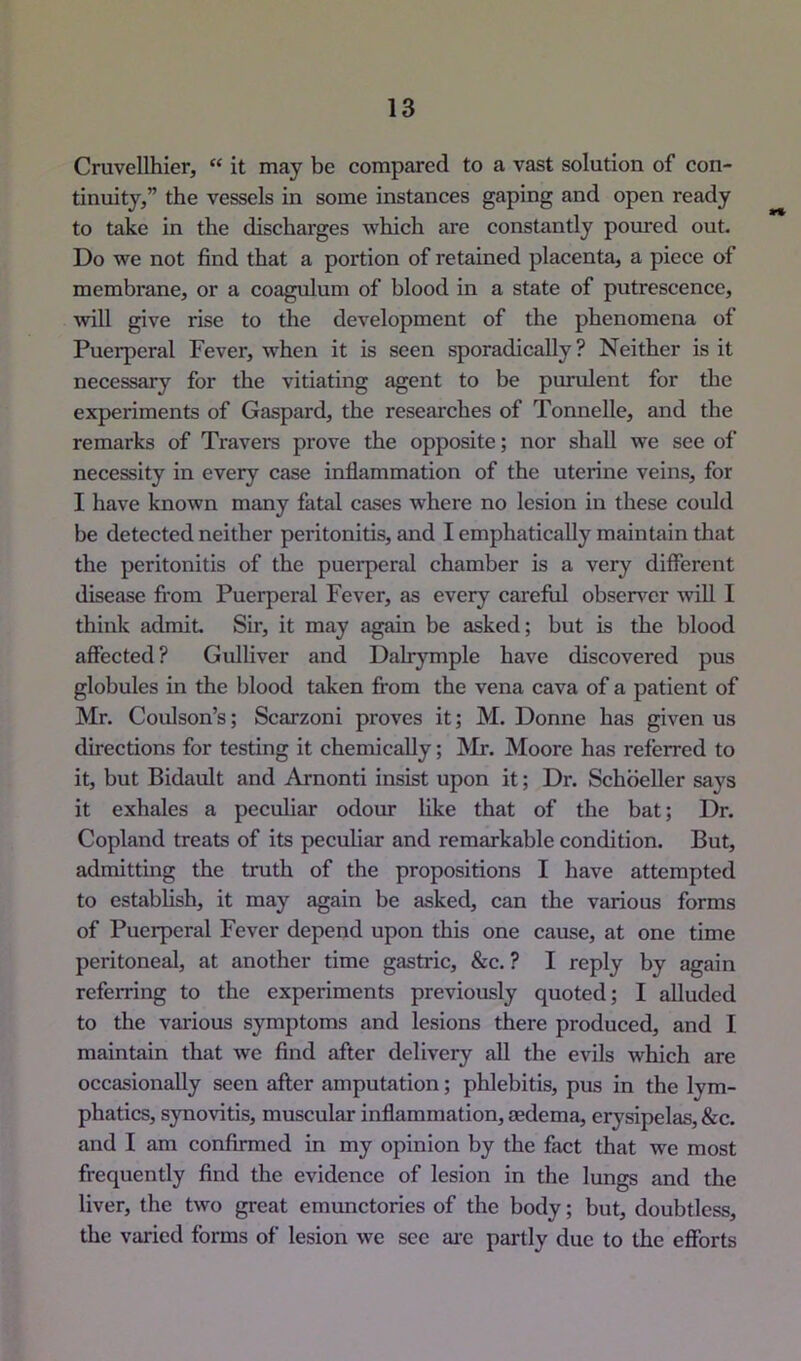 Cruvellhier, “ it may be compared to a vast solution of con- tinuity,” the vessels in some instances gaping and open ready to take in the discharges which are constantly pomed out. Do we not find that a portion of retained placenta, a piece of membrane, or a coagulum of blood in a state of putrescence, will give rise to the development of the phenomena of Puerperal Fever, when it is seen sporadically ? Neither is it necessary for the vitiating agent to be purulent for the experiments of Gaspard, the researches of Tonnelle, and the remarks of Travers prove the opposite; nor shall we see of necessity in every case inflammation of the uterine veins, for I have known many fatal cases where no lesion in these could be detected neither peritonitis, and I emphatically maintain that the peritonitis of the puerperal chamber is a very different disease from Puerperal Fever, as every careful observer will I think admit. Sir, it may again be asked; but is the blood affected ? Gulliver and Dalrymple have discovered pus globules in the blood taken fi-om the vena cava of a patient of Mr. Coulson’s; Scarzoni proves it; M. Donne has given us directions for testing it chemically; Mr. Moore has referred to it, but Bidault and Arnonti insist upon it; Dr. Schbeller says it exhales a pecuhar odour like that of the bat; Dr. Copland treats of its peculiar and remarkable condition. But, admitting the truth of the propositions I have attempted to establish, it may again be asked, can the various forms of Puerperal Fever depend upon this one cause, at one time peritoneal, at another time gastric, &c. ? I reply by again referring to the experiments previously quoted; I alluded to the various symptoms and lesions there produced, and I maintain that we find after delivery all the evUs which are occasionally seen after amputation; phlebitis, pus in the lym- phatics, synovitis, muscular inflammation, aedema, erysipelas, &c. and I am confirmed in my opinion by the fact that we most frequently find the evidence of lesion in the lungs and the liver, the two great emimctories of the body; but, doubtless, the varied forms of lesion we see ai'e partly due to the efforts