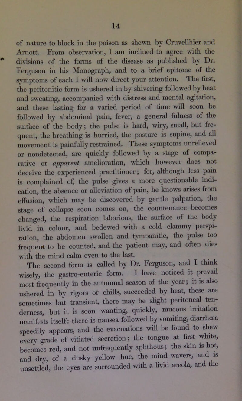 of nature to block in the poison as shewn by Cruvellhier and Arnott From observation, I am inclined to agree with the ** divisions of the forms of the disease as published by Dr. Ferguson in his Monograph, and to a brief epitome of the symptoms of each I will now direct your attention. The first, the peritonitic form is ushered in by shivering followed by heat and sweating, accompanied with distress and mental agitation, and these lasting for a varied period of time will soon be followed by abdominal pain, fever, a general fulness of the surface of the body; the pulse is hard, wiry, small, but fre- quent, the brcatliing is hurried, the posture is supine, and all movement is painfully restrained. These symptoms unrelieved or nondetected, are quickly followed by a stage of compa- rative or apparent amelioration, which however does not deceive the experienced practitioner; for, although less pain is complained of, the pulse gives a more questionable indi- cation, the absence or alleviation of pain, he knows arises from effusion, which may be discovered by gentle palpation, the stage of collapse soon comes on, the countenance becomes changed, the respiration laborious, the surface of the body livid in colour, and bedewed with a cold clammy perspi- ration, the abdomen swollen and tympanitic, the pulse too frequent to be counted, and the patient may, and often dies with the mind calm even to the last. The second form is called by Dr. Ferguson, and I think wisely, the gastro-cnteric form. I have noticed it prevail most frequently in the autumnal season of the year; it is also ushered in by rigors of chills, succeeded by heat, these are sometimes but transient, there may be slight peritoneal ten- derness, but it is soon wanting, quickly, mucous irritation manifests itself: there is nausea followed by vomiting, diarrhoDa speedily appears, and tlie evacuations wiU be found to shew every grade of vitiated secretion; the tongue at first white, becomes red, and not unffequently aphthous; the skin is hot, and dry, of a dusky yellow hue, the mind wavers, and is unsettled, the eyes ai*e surrounded with a livid areola, and the