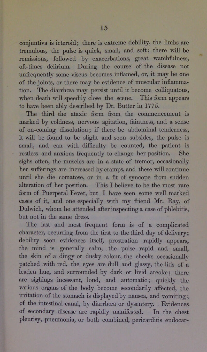 conjuntiva is icteroid; there is extreme debility, the limbs are tremulous, the pulse is quick, small, and soft; there will be remissions, followed by exacerbations, great watchfulness, oft-times delirium. During the course of the disease not unfrequently some viscus becomes inflamed, or, it may be one of the joints, or there may be evidence of muscular inflamma- tion. The diarrhoea may persist mitU it become coUiquatous, when dcatli wiU speedily close the scene. This form appears to have been ably described by Dr. Butter in 1775. The third the ataxic form from the commencement is marked by coldness, nervous agitation, faintness, and a sense of on-coming dissolution; if there be abdominal tenderness, it will be found to be slight and soon subsides, the pulse is small, and can with difficulty be counted, the patient is restless and anxious frequently to change her position. She sighs often, the muscles are in a state of tremor, occasionally her sufferings are increased by cramps, and these will continue until she die comatose, or in a fit of syncope from sudden alteration of her position. This I believe to be the most rare form of Puerperal Fever, but I have seen some well marked cases of it, and one especially with my friend Mr. Ray, of Dulwich, whom he attended after inspecting a case of phlebitis, but not in the same dress. The last and most frequent form is of a complicated character, occurring from the first to the third day of delivery; debility soon evidences itself, prostration rapidly appears, the mind is generally calm, the pulse rapid and small, the skin of a dingy or dusky colour, the cheeks occasionally patched wdth red, the eyes are dull and glassy, the lids of a leaden hue, and surrounded by dark or livid areolae; there are sighings incessant, loud, and automatic; quickly the various organs of the body become secondarily affected, the irritation of the stomach is displayed by nausea, and vomiting; of the intestinal canal, by diarrhoea or dysentery. Evidences of secondary disease are rapidly manifested. In the chest pleurisy, pneumonia, or both combined, pericarditis endocar-