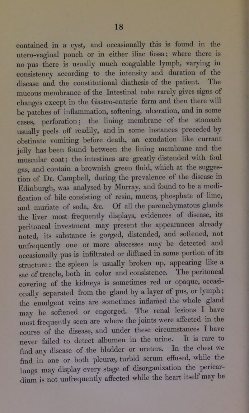contained in a cyst, and occasionally this is found in the utero-vaginal pouch or in either iliac fossa; where there is no pus there is usually much coagulable lymph, varying in consistency according to the intensity and duration of the disease and the constitutional diathesis of the patient. Tlie mucous membrance of the Intestinal tube rarely gives signs of changes except in the Gastro-enteric form and then there will be patches of inflammation, softening, ulceration, and in some cases, perforation; the lining membrane of the stomach usually peels olf readily, and in some instances preceded by obstinate vomiting before death, an exudation like currant jelly has been found between the lining membrane and the muscular coat; the intestines are greatly distended with foul gas, and contain a brownish green fluid, which at the sugges- tion of Dr. Campbell, during the prevalence of the disease in Edinburgh, was analysed by Murray, and found to be a modi- fication of bile consisting of resin, mucus, phosphate of lime, and muriate of soda, &c. Of all the parenchymatous glands the liver most frequently displays, evidences of disease, its peritoneal investment may present the appearances already noted, its substance is gorged, distended, and softened, not unfrequently one or more abscesses may be detected and occasionally pus is infiltrated or diffused in some portion of its structure: the spleen is usually broken up, appearing like a sac of treacle, both in color and consistence. Tlie peritoneal covering of the kidneys is sometimes red or opaque, occasi- onally separated from the gland by a layer of pus, or lymph; the emulgent veins are sometimes inflamed the whole gland may be softened or engorged. Tlie renal lesions I have most frequently seen are where the joints were affected in the course of the disease, and under these circumstances I have never failed to detect albumen in the urine. It is rai*e to find any disease of the bladder or ureters. In the chest we find in one or both pleurae, turbid serum effused, while the lungs may display every stage of disorganization the pericar- dium is not unfrequently affected while the heart itself may be