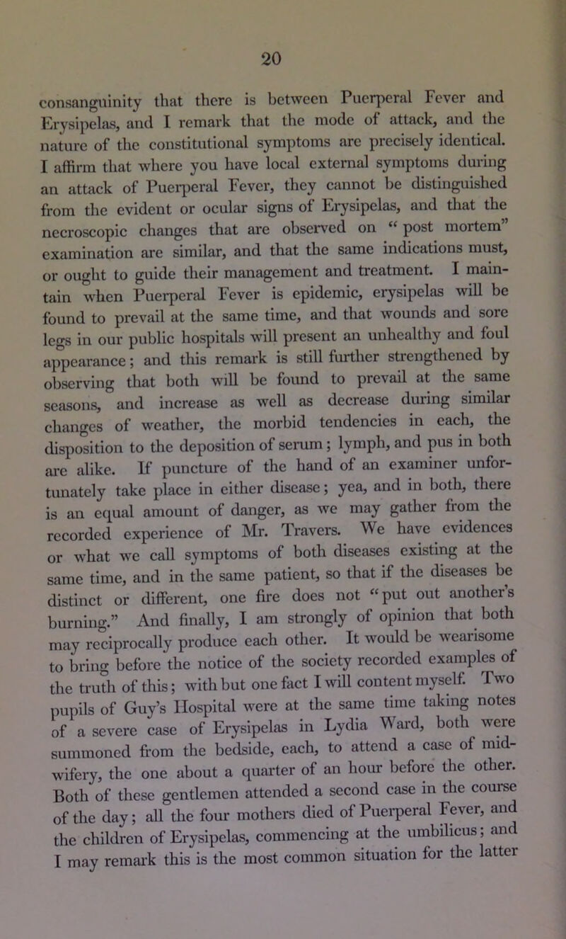 consanguinity that there is between Puerperal Fever and Erysipehis, and I remark that tlie mode of attack, and the nature of the constitutional symptoms arc precisely identical. I affirm that where you have local external symptoms during an attack of Pueq)cral Fever, they cannot be distinguished from the evident or ocular signs of Erysipelas, and that the necroscopic changes that are observed on “ post mortem examination are similar, and that the same indications must, or ought to guide their management and treatment. I main- tain when Puerperal Fever is epidemic, erysipelas will be found to prevail at the same time, and that wounds and sore legs in our public hospitals will present an unhealthy and foul appearance j and this remark is still further strengthened by observing that both will be found to prevail at the same seasons, and increase as well as decrease during similar changes of weather, the morbid tendencies in each, the dispo'sition to the deposition of serum; lymph, and pus in both arc alike. If puncture of the hand of an examiner unfor- tunately take place in either disease; yea, and in both, there is an ecpal amount of danger, as we may gather from tlie recorded experience of Mr. Travers. We have evidences or what we call symptoms of both diseases existing at the same time, and in the same patient, so that if the diseases be distinct or different, one fire does not “put out anothers burning.” And finally, I am strongly of opinion that both may reciprocally produce each other. It would be wearisome to bring before the notice of the society recorded examples of the truth of this; with but one fact I will content myself. Two pupils of Guy’s Hospital were at the same time taking notes of a severe case of Erysipelas in I.ydia Wai'd, both were summoned from the bedside, each, to attend a case of mid- wifery, the one about a quarter of an hour before the other. Both of these gentlemen attended a second case in the course of the day; all the four mothers died of Puei*peral Fever, and the children of Erysipelas, commencing at the umbilicus; and I may remark this is the most common situation for the latter