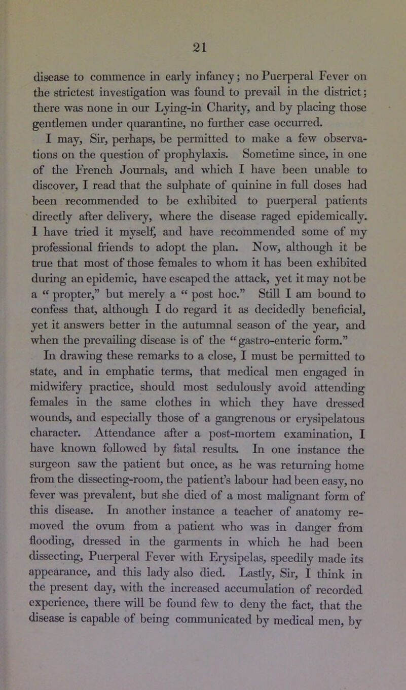 disease to commence in early infancy; no Puerperal Fever on the strictest investigation was found to prevail in the district; there was none in om Lying-in Charity, and by placing those gentlemen under quarantine, no further case occurred. I may. Sir, perhaps, be permitted to make a few observa- tions on the question of prophylaxis. Sometime since, in one of the French Journals, and which I have been unable to discover, I read that the sulphate of quinine in full doses had been recommended to be exhibited to puerperal patients directly after delivery, where the disease raged epidemically. 1 have tried it myself and have recommended some of my professional friends to adopt the plan. Now, although it be true that most of those females to whom it has been exhibited during an epidemic, have escaped the attack, yet it may not be a “ propter,” but merely a “ post hoc.” Still I am bound to confess that, although I do regard it as decidedly beneficial, yet it answers better in the autumnal season of the year, and when the prevailing disease is of the “ gastro-enteric form.” Li drawing these remarks to a close, I must be permitted to state, and in emphatic terms, that medical men engaged in midwifery practice, should most sedulously avoid attending females in the same clothes in which they have dressed wounds, and especially those of a gangrenous or erysipelatous character. Attendance after a post-mortem examination, I have known followed by fatal results. In one instance the surgeon saw the patient but once, as he was returning home from the dissecting-room, the patient’s labour had been easy, no fever was prevalent, but she died of a most malignant form of this disease. In another instance a teacher of anatomy re- moved the ovum from a patient who was in danger fi-om flooding, dressed in the garments in which he had been dissecting. Puerperal Fever with Erysipelas, speedily made its appearance, and this lady also died. Lastly, Sir, I think in the present day, with the increased accumulation of recorded experience, there will be found few to deny the fact, that the disease is capable of being communicated by medical men, by