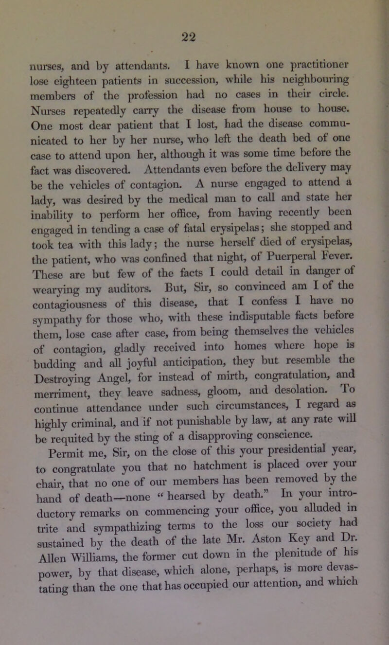 nurses, and by attendants. I Imve known one practitioner lose eighteen patients in succession, while his neighbouring members of the profession had no cases in their circle. Nurses repeatedly carry the disease from house to house. One most dear patient that I lost, had die disease commu- nicated to her by her nurse, who left the death bed of one case to attend upon her, although it was some dme before the fact was discovered. Attendants even before the delivery may be the vehicles of contagion. A nurse engaged to attend a lady, was desired by the medical man to call and state her inability to perform her office, from having recently been engaged in tending a case of fatal erysipelas; she stopped and took tea with this lady; the nurse herself died of erysipelas, the patient, who w'as confined that night, of Puerperal Fever. These arc but few of the facts I could detail in danger of wearying my auditors. But, Sir, so convinced am I of the contagiousness of this disease, that I confess I have no sympathy for those who, with these indisputable facts before them, lose case after case, from being themselves the veliicles of contagion, gladly received into homes where hope is budding and all jo;^ul anticipation, they but resemble the Destroying Angel, for instead of mirth, congratulation, and merriment, tliey leave sadness, gloom, and desolation. To continue attendance under such circumstances, I regard as highly criminal, and if not punishable by law, at any rate will be requited by the sting of a disapproving conscience. Permit me. Sir, on the close of this your presidential year, to congratulate you that no hatchment is placed over your chair, that no one of our members has been removed by the hand of death—none “ hearsed by death.” In your intro- ductory remarks on commencing your office, you alluded in trite and sympathizing terms to the loss our society had sustained by the death of the late Mr. Aston Key and Dn Allen Williams, the former cut down in the plenitude of his power, by that disease, which alone, perhaps, is more devas- tating than the one that has occupied our attention, and which