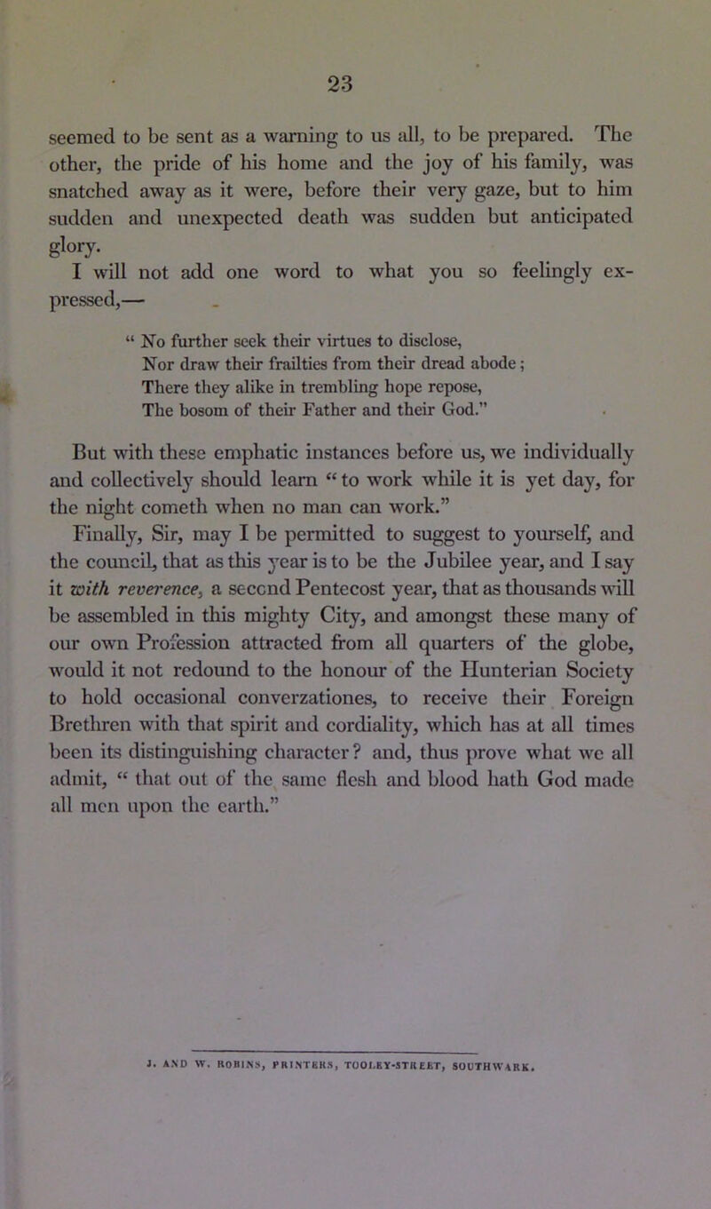 seemed to be sent as a warning to us all, to be prepared. The other, the pride of his home and the joy of his family, was snatched away as it were, before their very gaze, but to him sudden and unexpected death was sudden but anticipated glory. I will not add one word to what you so feelingly ex- pressed,— “No further seek their virtues to disclose, Nor draw their frailties from their dread abode; There they alike in trembling hope repose, The bosom of their Father and their God.” But with these emphatic instances before us, we individually and collective!}' should learn “ to work while it is yet day, for the night cometh when no man can work.” Finally, Sir, may I be permitted to suggest to yourself, and the council, that as this year is to be the Jubilee year, and I say it with reverence, a second Pentecost year, that as thousands will be assembled in tliis mighty City, and amongst these many of our own Profession attracted from all quarters of the globe, would it not redound to the honour of the Hunterian Society to hold occasional converzationes, to receive their Foreign Brethren with that spirit and cordiality, which has at all times been its distinguishing character ? and, thus jirove what we all admit, “ that out of the same flesh and blood hath God made all men upon the earth.” J. AND W. ROBIN!), PRINTEK.1, TOOI.EY-STREfcT, SOUTHWARK.