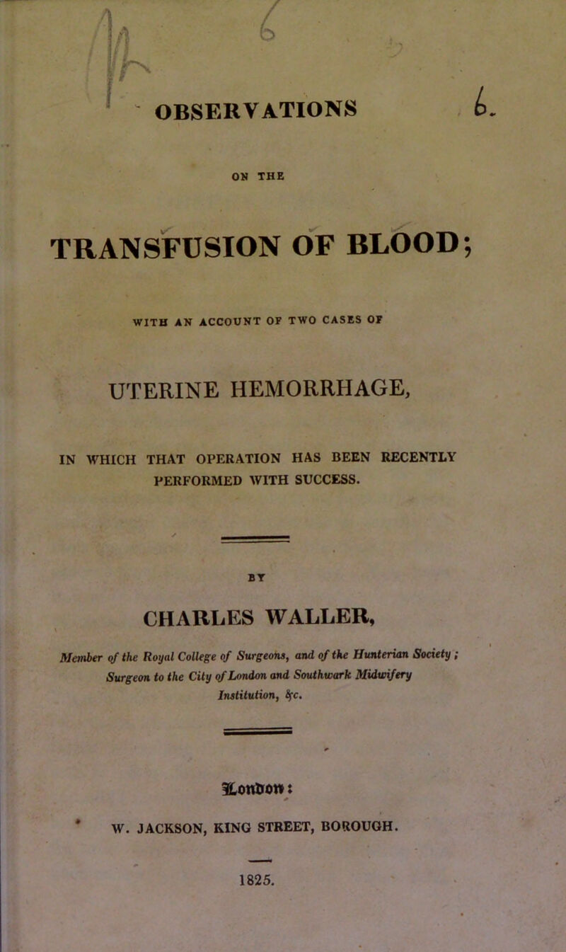 ■ - / n O ' - OBSERVATIONS ON THE TRANSFUSION OF BLOOD; WITH AN ACCOUNT OF TWO CASES OF UTERINE HEMORRHAGE, IN WHICH THAT OPERATION HAS BEEN RECENTLY PERFORMED WITH SUCCESS. BT CHARLES WALLER, Metnbtr qf the Royal College of Surgeons, and of the Hunterian Society; Surgeon to the City qf London and Southwark Midwifery iTUtilulion, ^c. fLonHon t * W. JACKSON, KING STREET, BOROUGH. 1825.